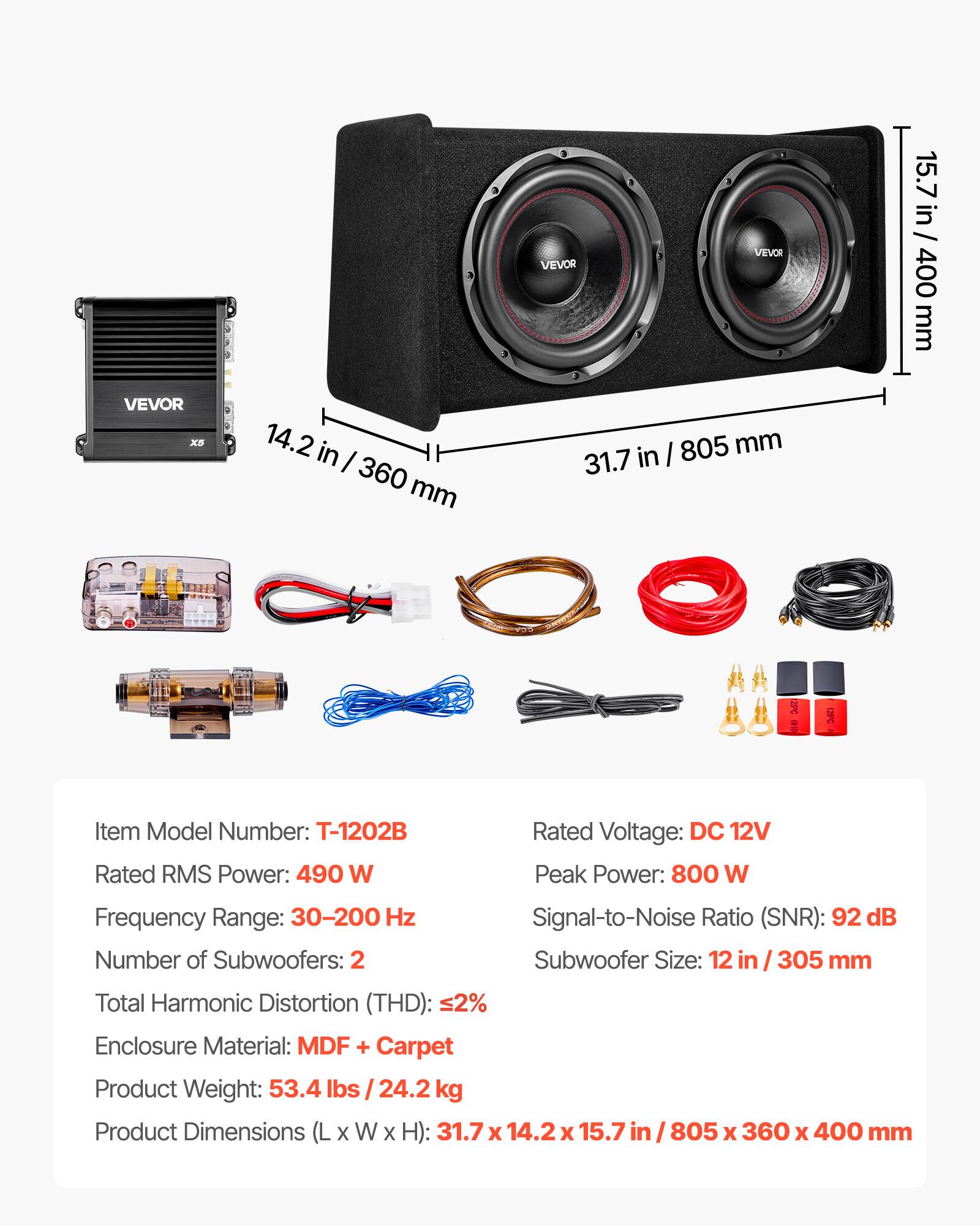 VEVOR

15.7 in / 400 mm

VEVOR X5

14.2 in / 360 mm

31.7 in / 805 mm

Item Model Number: T-1202B

Rated RMS Power: 490 W

Rated Voltage: DC 12V

Peak Power: 800 W

Frequency Range: 30-200 Hz

Signal-to-Noise Ratio (SNR): 92 dB

Number of Subwoofers: 2

Subwoofer Size: 12 in / 305 mm

Total Harmonic Distortion (THD): 2%

Enclosure Material: MDF + Carpet

Product Weight: 53.4 lbs / 24.2 kg

Product Dimensions (L x W x H): 31.7 x 14.2 x 15.7 in / 805 x 360 x 400 mm