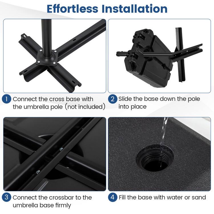 Effortless Installation

1. Connect the cross base with the umbrella pole (not included)
2. Slide the base down the pole into place
3. Connect the crossbar to the umbrella base firmly
4. Fill the base with water or sand