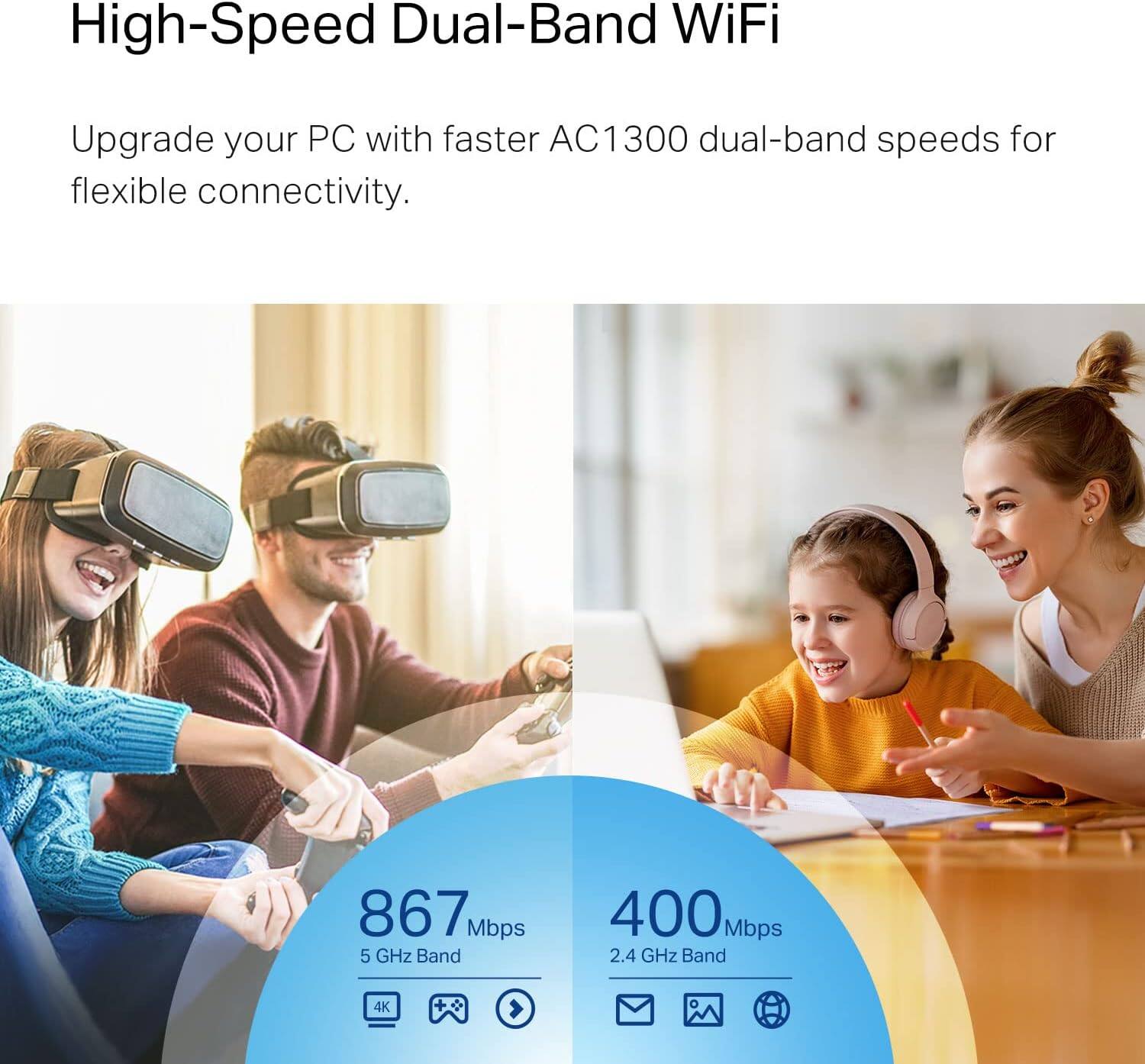 High-Speed Dual-Band WiFi

Upgrade your PC with faster AC1300 dual-band speeds for flexible connectivity.

867 Mbps  
5 GHz Band

400 Mbps  
2.4 GHz Band