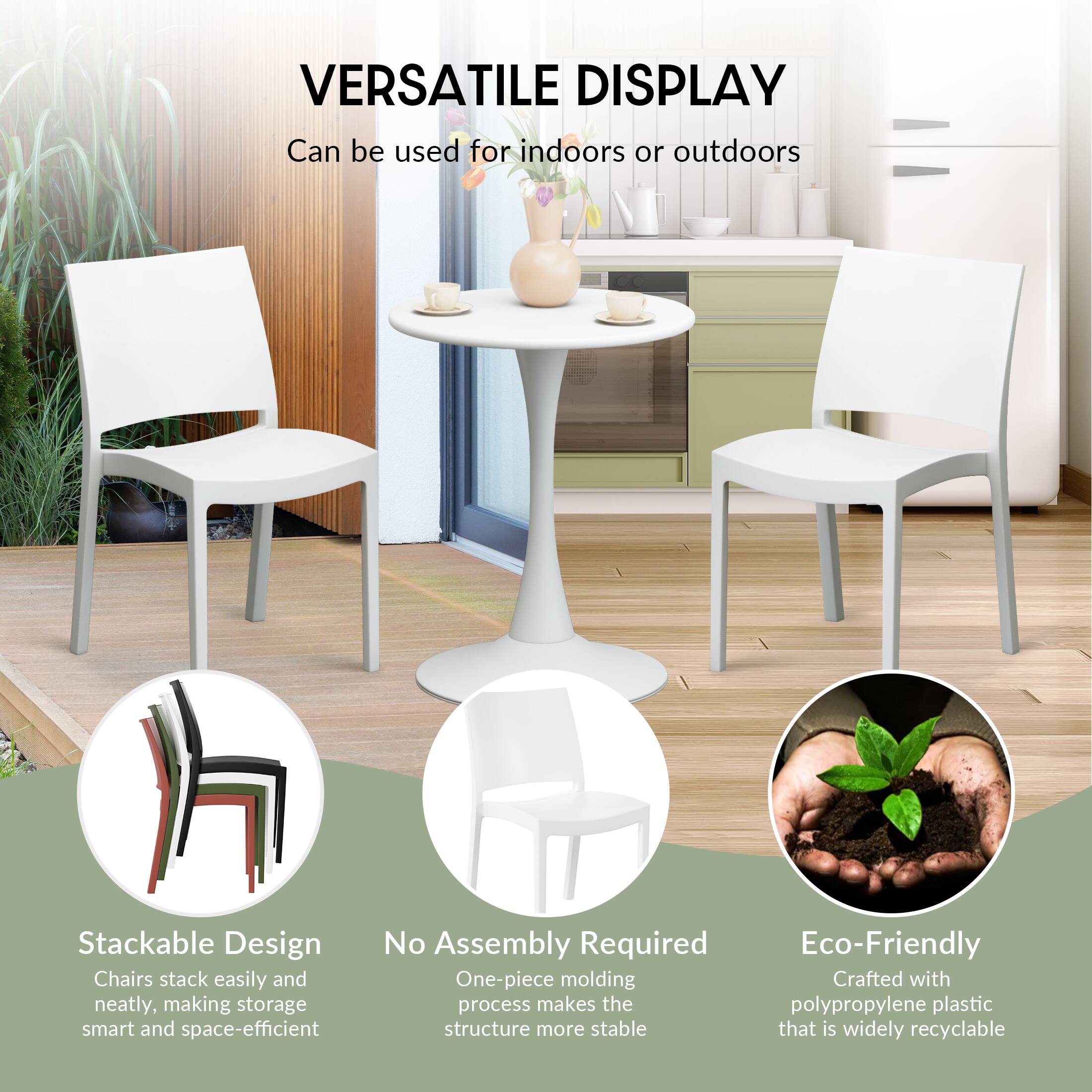 VERSATILE DISPLAY  
Can be used for indoors or outdoors

Stackable Design  
Chairs stack easily and neatly, making storage smart and space-efficient

No Assembly Required  
One-piece molding process makes the structure more stable

Eco-Friendly  
Crafted with polypropylene plastic that is widely recyclable