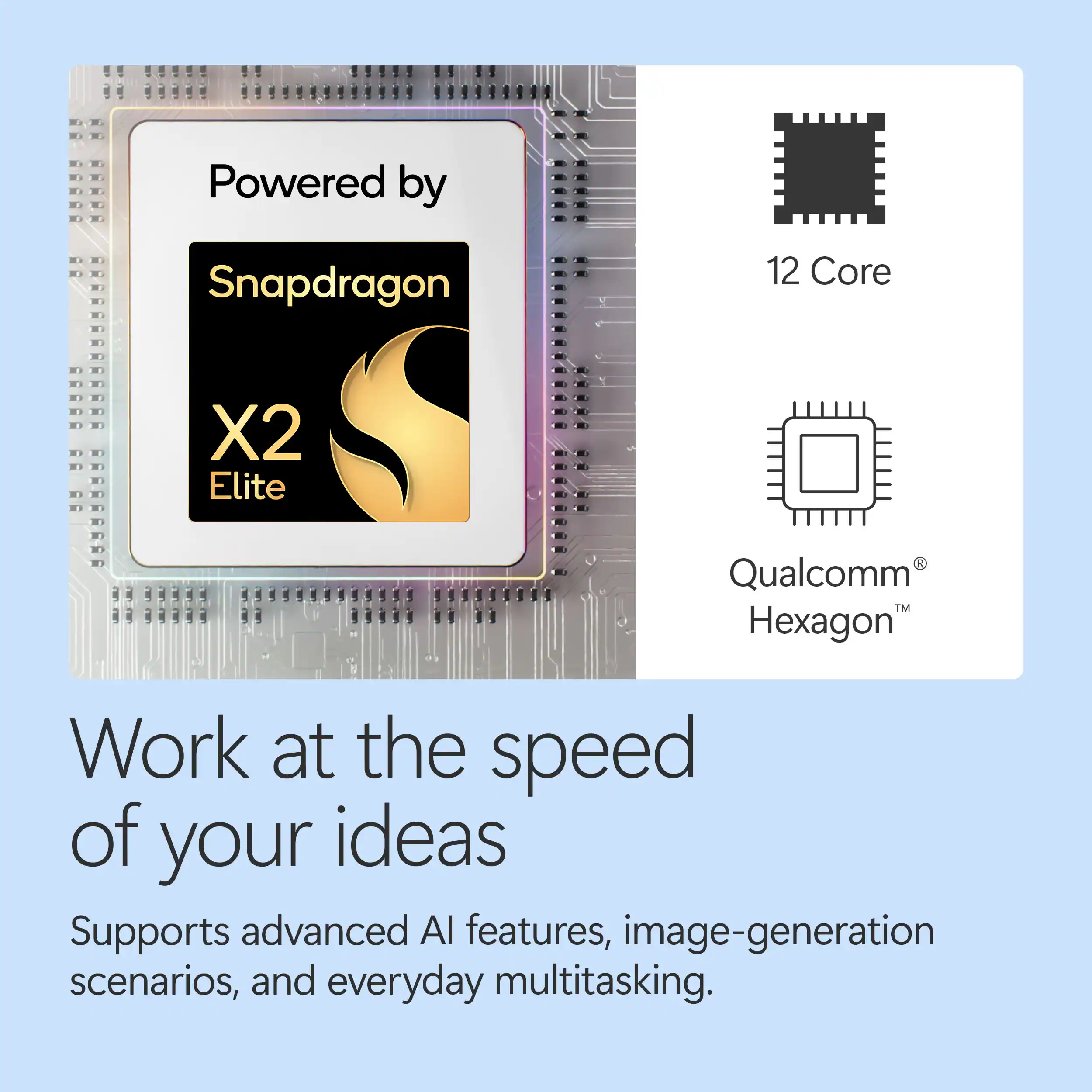 Powered by Snapdragon 12 Core X2 Elite Qualcomm Hexagon  
Work at the speed of your ideas  
Supports advanced AI features, image-generation scenarios, and everyday multitasking.
