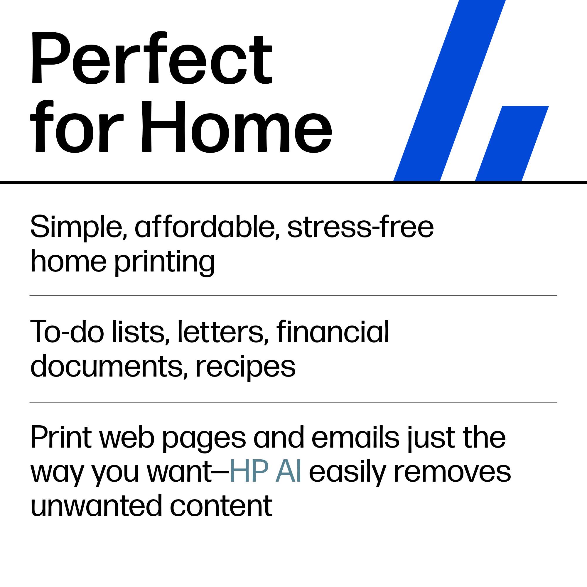 Perfect for Home

Simple, affordable, stress-free home printing

To-do lists, letters, financial documents, recipes

Print web pages and emails just the way you want—HP AI easily removes unwanted content