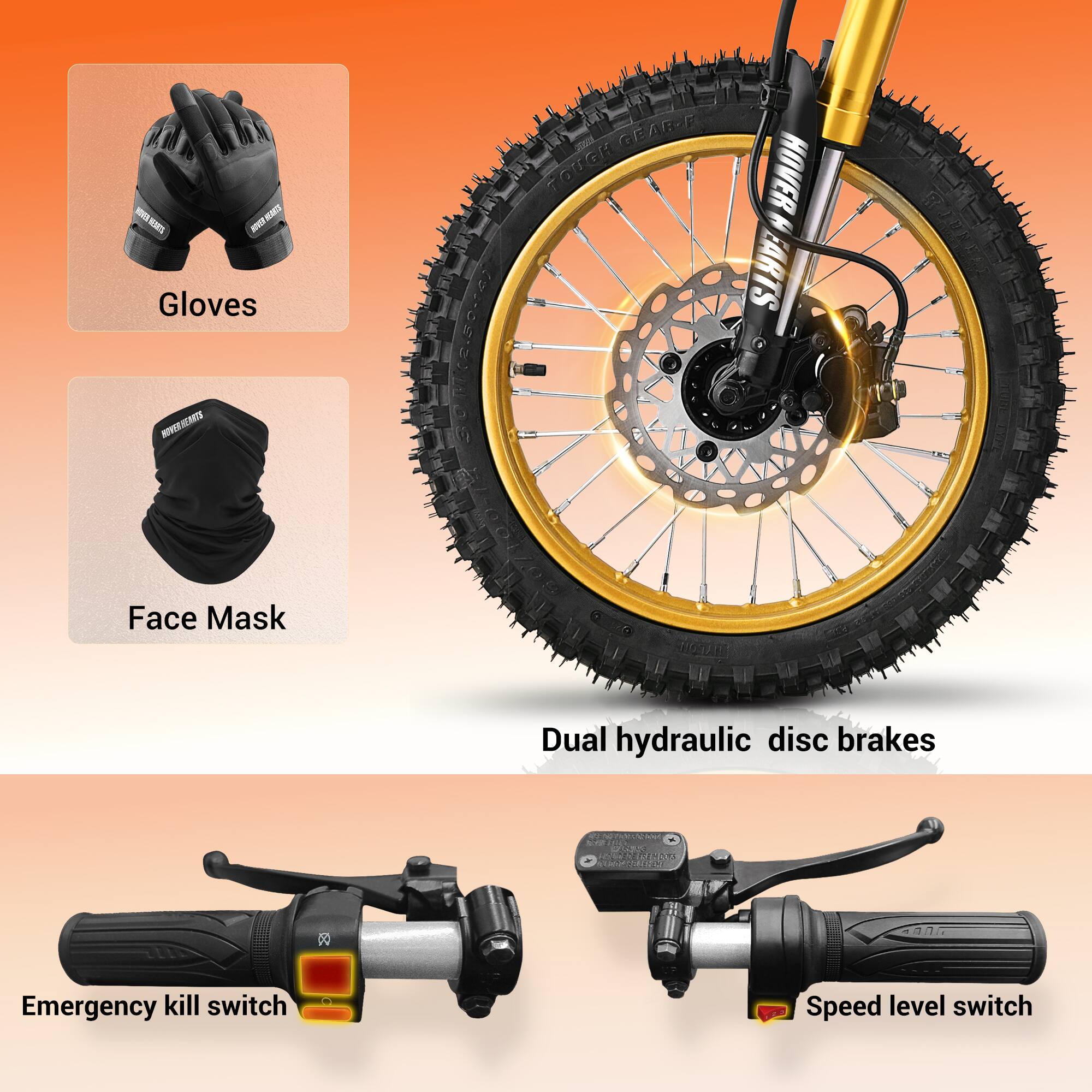 - MVEHAO I KAT
- Gloves
- GEAR-F TOUGH HOVER
- EARTS
- MNERTS
- Face Mask
- Dual hydraulic disc brakes
- Emergency kill switch
- Speed level switch