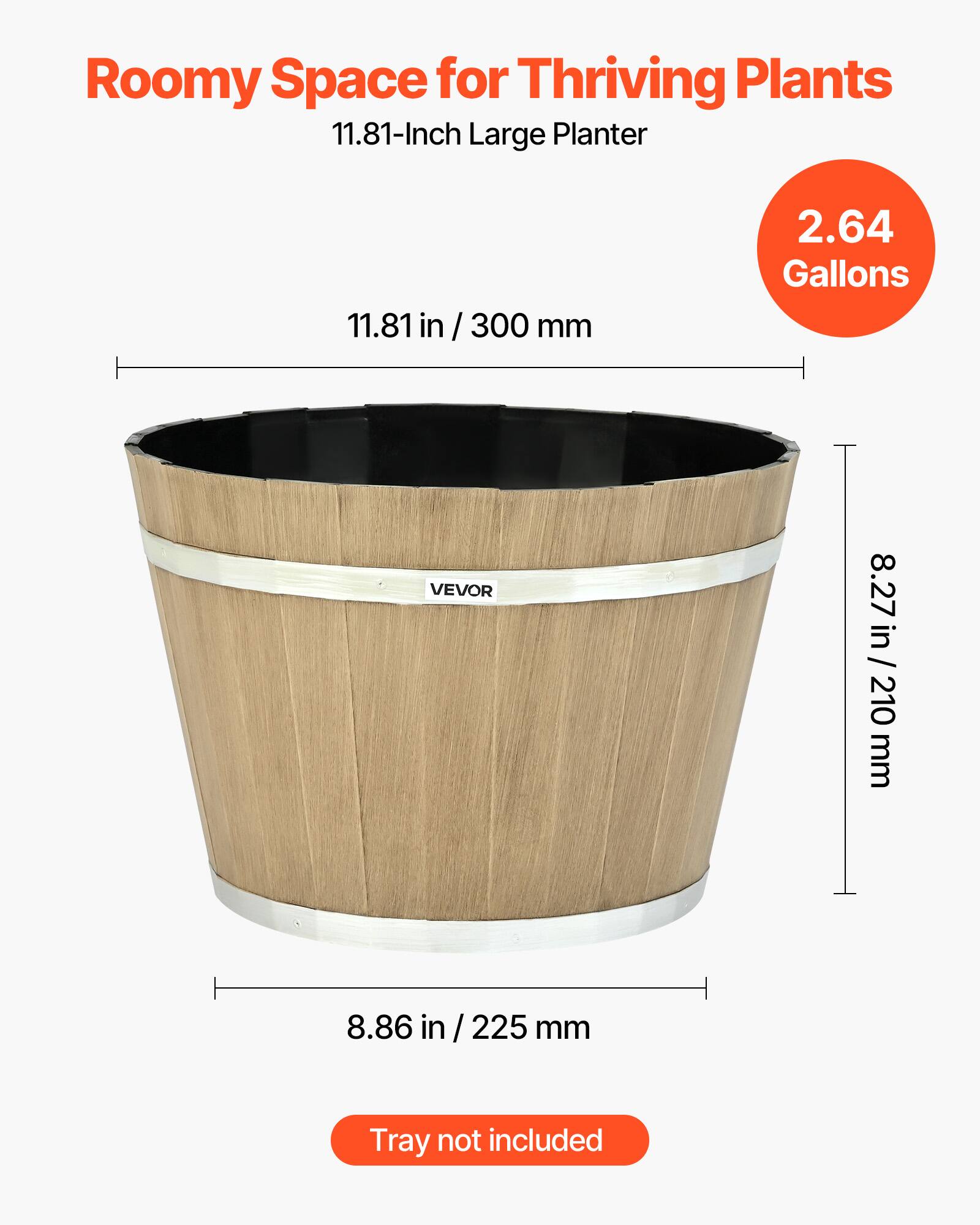 Roomy Space for Thriving Plants  
11.81-Inch Large Planter  
11.81 in / 300 mm  
2.64 Gallons  
8.27 in / 210 mm  
8.86 in / 225 mm  
Tray not included