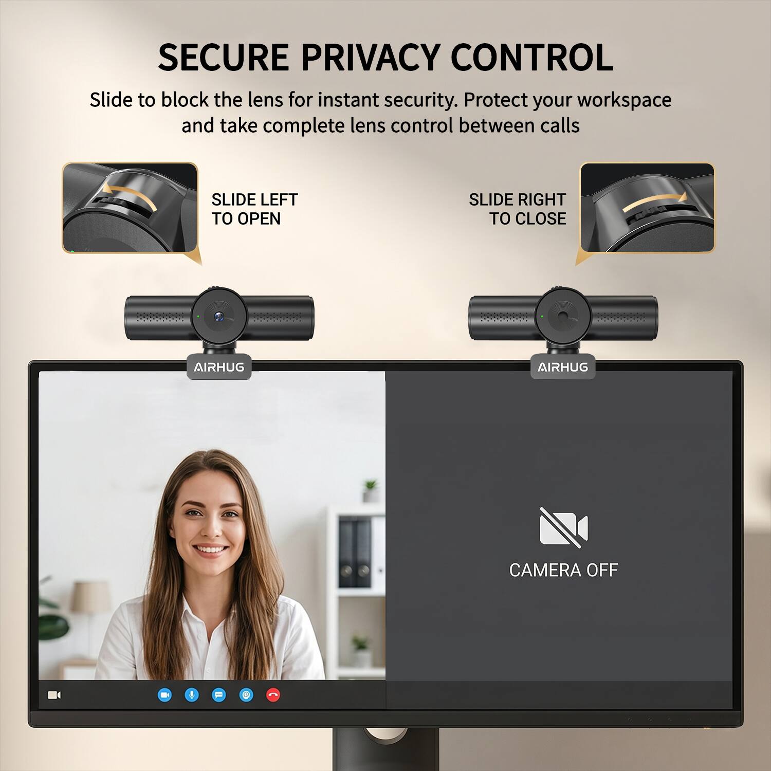 SECURE PRIVACY CONTROL  
Slide to block the lens for instant security. Protect your workspace and take complete lens control between calls

SLIDE LEFT TO OPEN  
SLIDE RIGHT TO CLOSE

AIRHUG  
AIRHUG  
CAMERA OFF