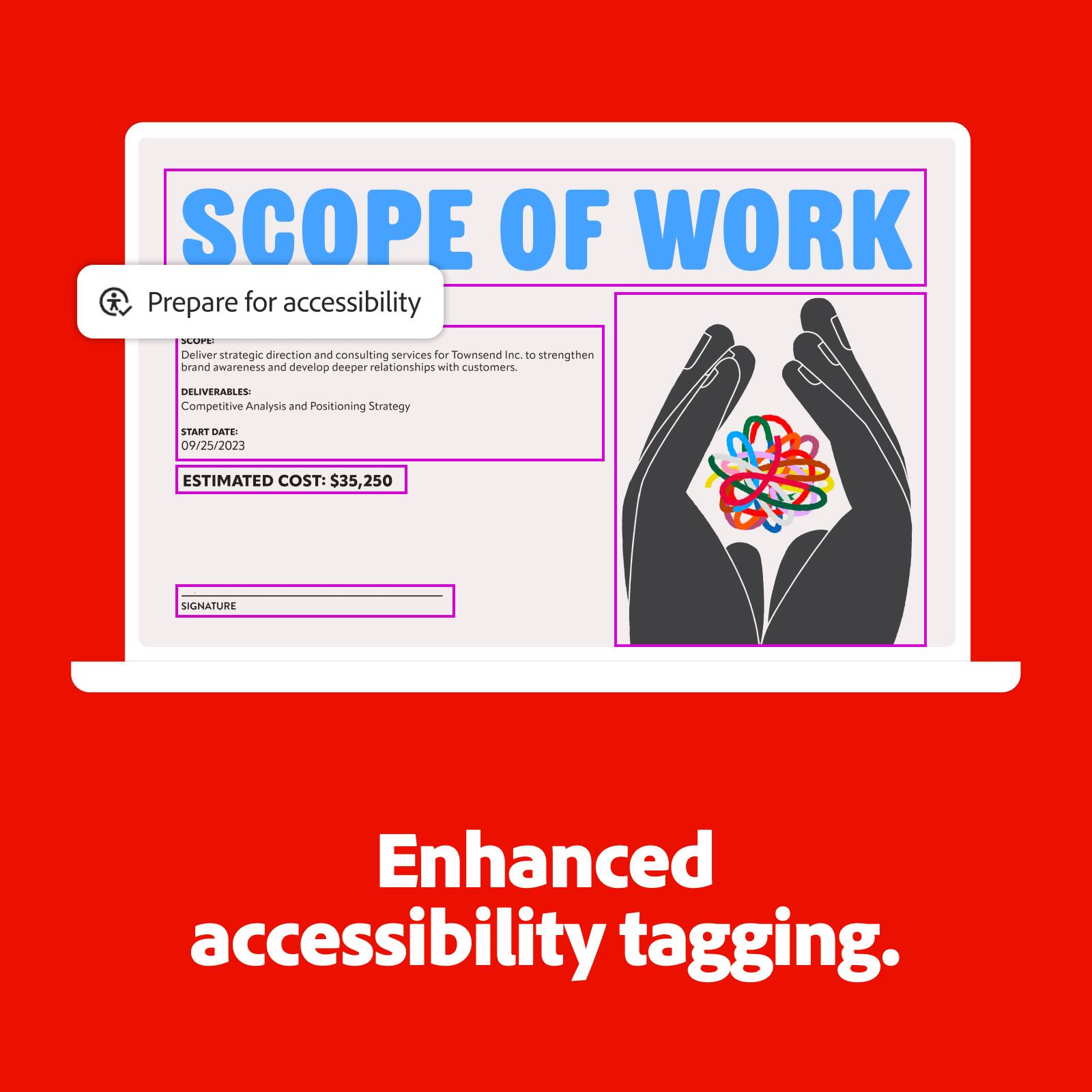 **SCOPE OF WORK**

**Prepare for accessibility**

**SCOPE:**
Deliver strategic direction and consulting services for Townsend Inc. to strengthen brand awareness and develop deeper relationships with customers.

**DELIVERABLES:**
Competitive Analysis and Positioning Strategy

**START DATE:**
09/25/2023

**ESTIMATED COST:**
$35,250

**SIGNATURE**

**Enhanced accessibility tagging.**