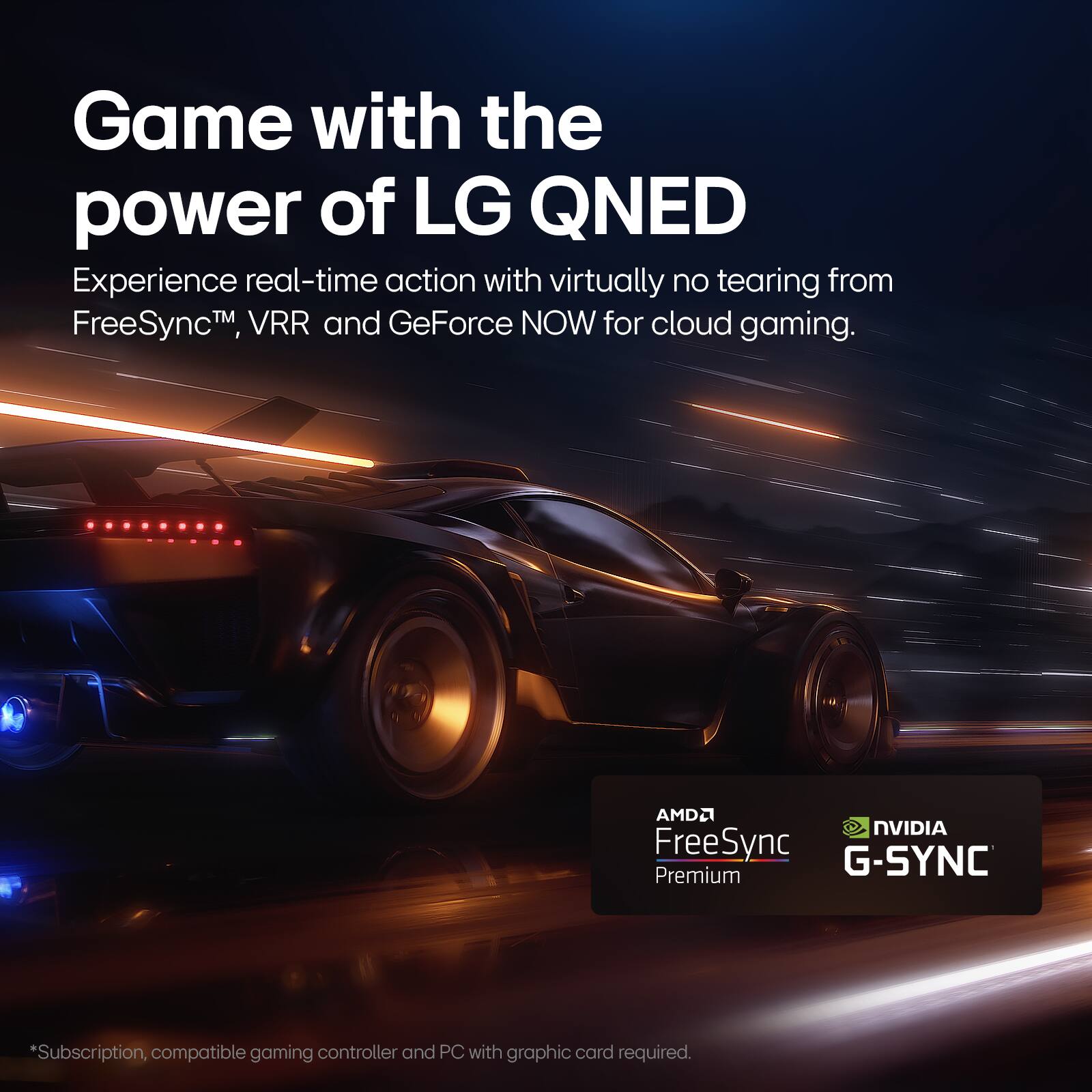 Game with the power of LG QNED. Experience real-time action with virtually no tearing from FreeSync, VRR, and GeForce NOW for cloud gaming. AMD FreeSync G-SYNC Premium. *Subscription, compatible gaming controller, and PC with graphic card required.