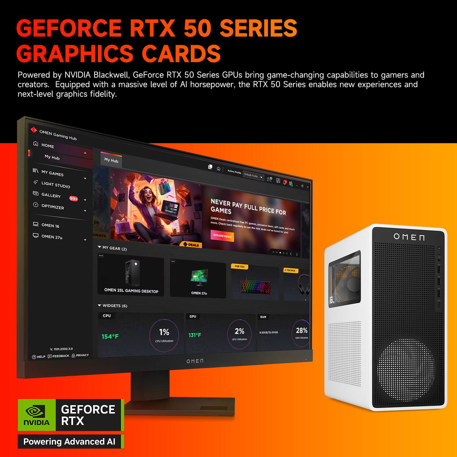 GEFORCE RTX 50 SERIES GRAPHICS CARDS  
Powered by NVIDIA Blackwell, GeForce RTX 50 Series GPUs bring game-changing capabilities to gamers and creators. Equipped with a massive level of AI horsepower, the RTX 50 Series enables new experiences and next-level graphics fidelity.

OMEN Gaming Hub  
HOME  
My Hub  
MY GAMES  
LIGHT STUDIO  
GALLERY  
OPTIMIZER  
OMEN 16  
OMEN 37u  
DEALS  
NEVER PAY FULL PRICE FOR GAMES  
OMEN 23L GAMING DESKTOP  
WIDGETS  
CPU  
154°F  
1%  
GPU  
131°F  
2%  
RAM  
8.00GB/12.00GB  
28%  
GEFORCE RTX  
Powering Advanced AI
