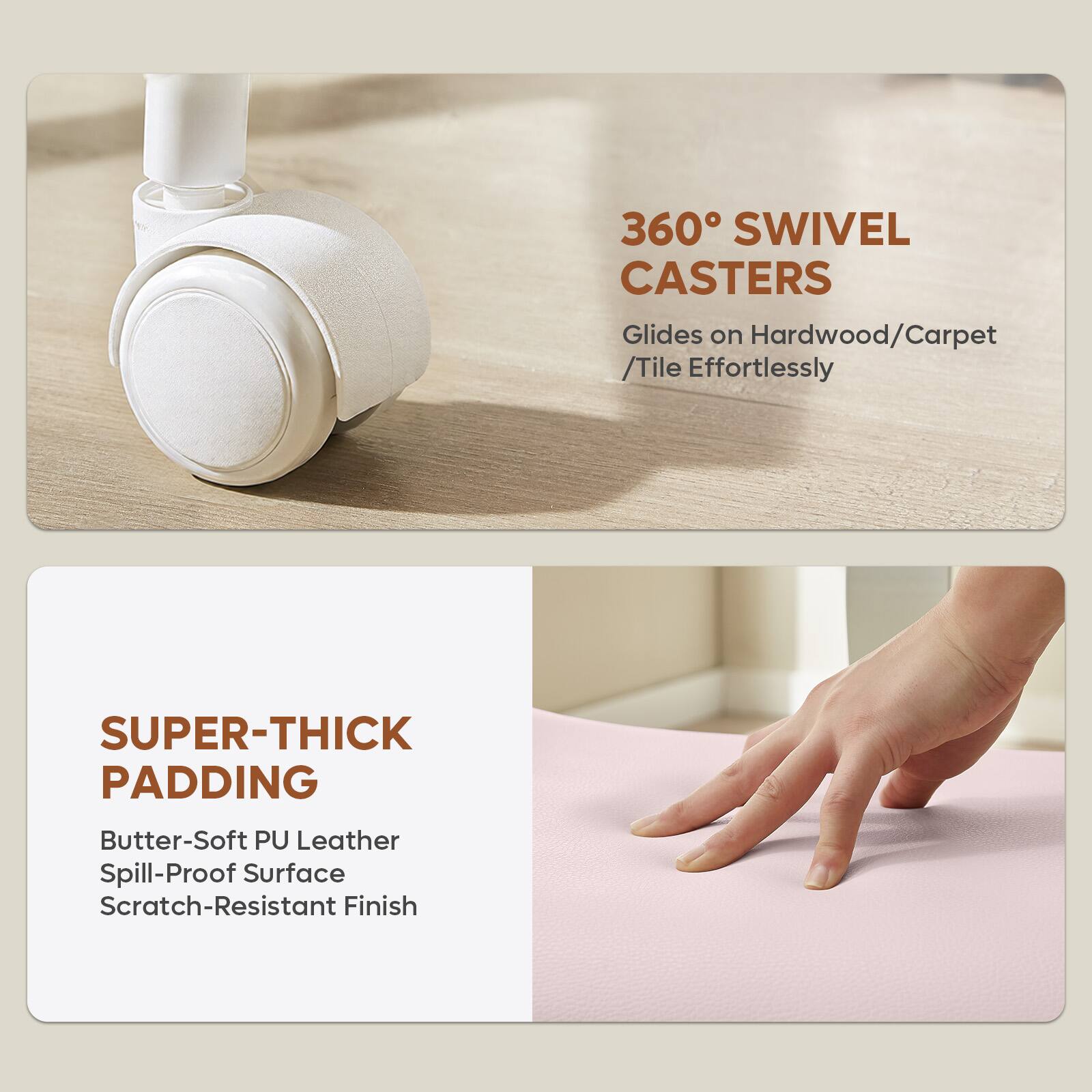 360° SWIVEL CASTERS  
Glides on Hardwood/Carpet /Tile Effortlessly  

SUPER-THICK PADDING  
Butter-Soft PU Leather  
Spill-Proof Surface  
Scratch-Resistant Finish