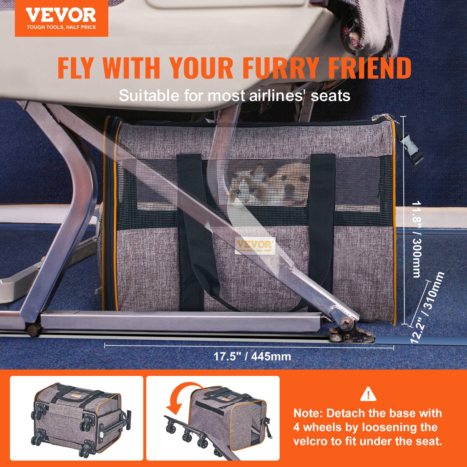 VEVOR  
TOUGH TOOLS, HALF PRICE  

FLY WITH YOUR FURRY FRIEND  
Suitable for most airlines' seats  

- H 7.50" / 445mm  
- W 11.8" / 300mm  
- D 12.2" / 310mm  

Note: Detach the base with 4 wheels by loosening the velcro to fit under the seat.
