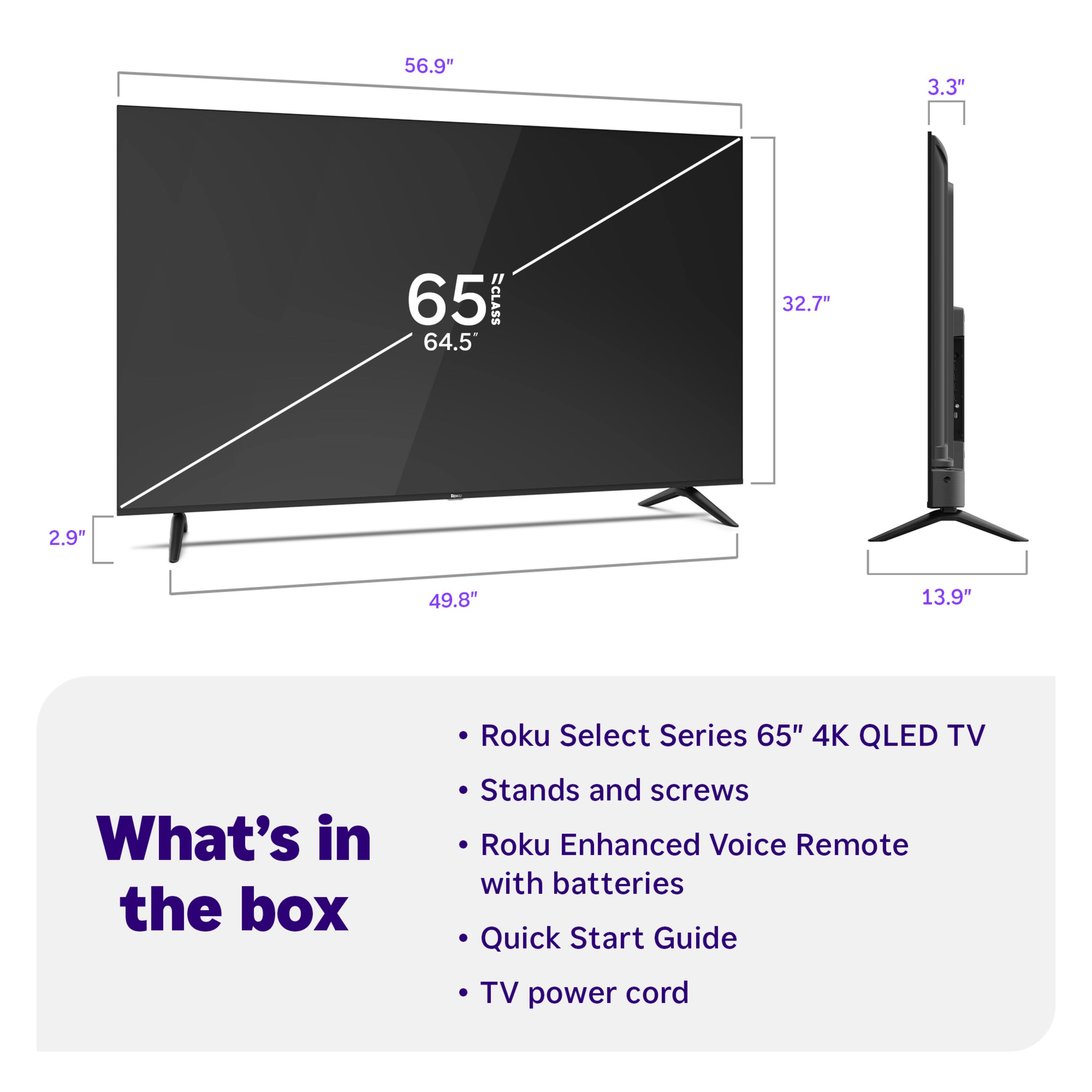 56.9" 3.3" 65 ECLASS 64.5 32.7" 2.9" 49.8" 13.9" Roku Select Series 65" 4K QLED TV

What's in the box:
- Stands and screws
- Roku Enhanced Voice Remote with batteries
- Quick Start Guide
- TV power cord