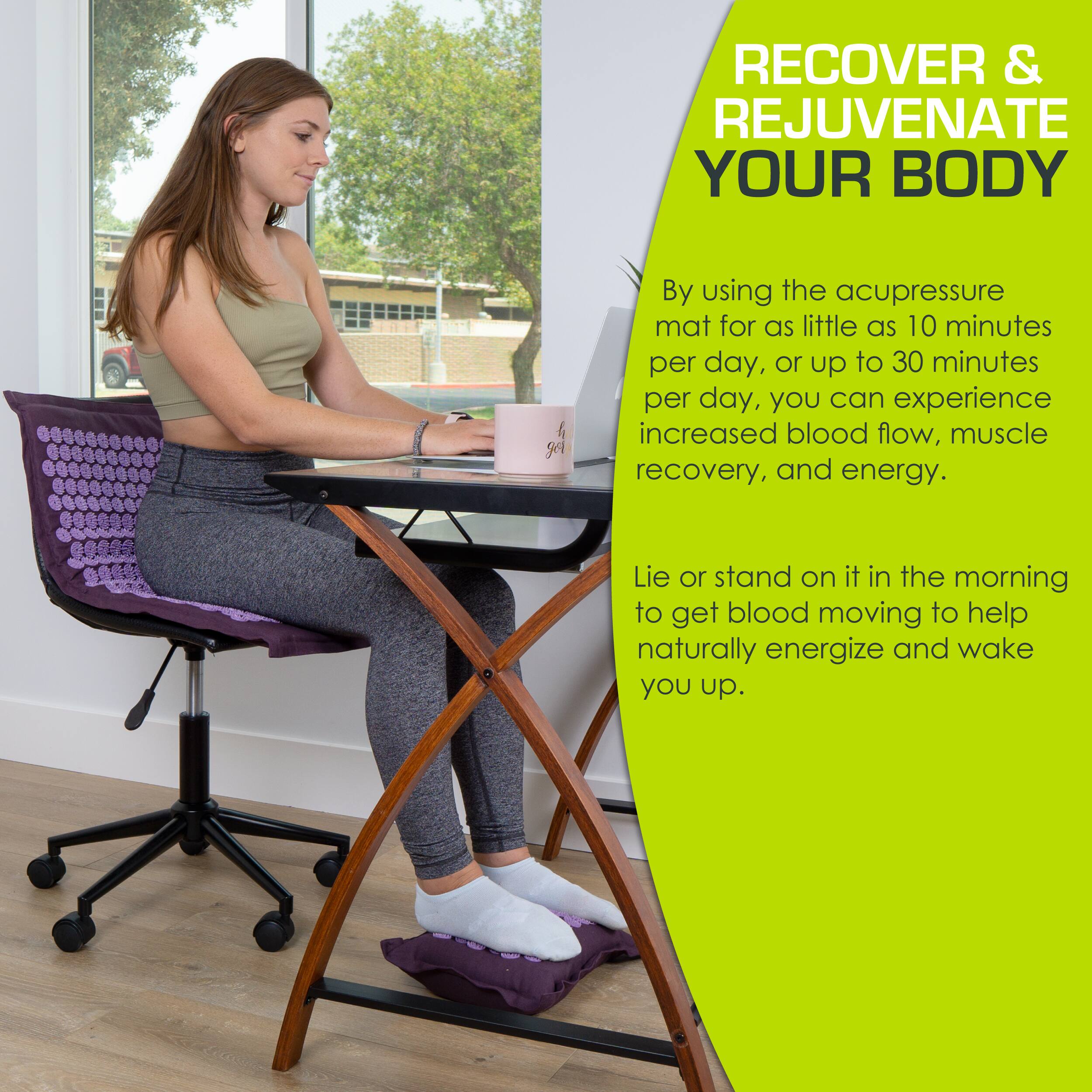 RECOVER & REJUVENATE YOUR BODY

By using the acupressure mat for as little as 10 minutes per day, or up to 30 minutes per day, you can experience increased blood flow, muscle recovery, and energy.

Lie or stand on it in the morning to get blood moving to help naturally energize and wake you up.