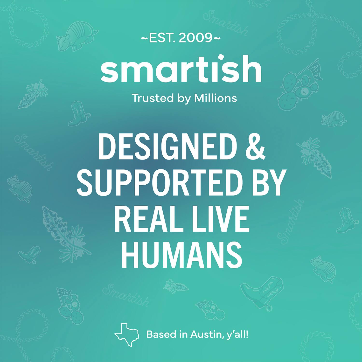 ~EST. 2009~ Smartish Trusted by Millions Smartish DESIGNED & SUPPORTED BY REAL LIVE Smartish HUMANS Smartish Based in Austin, y'all!