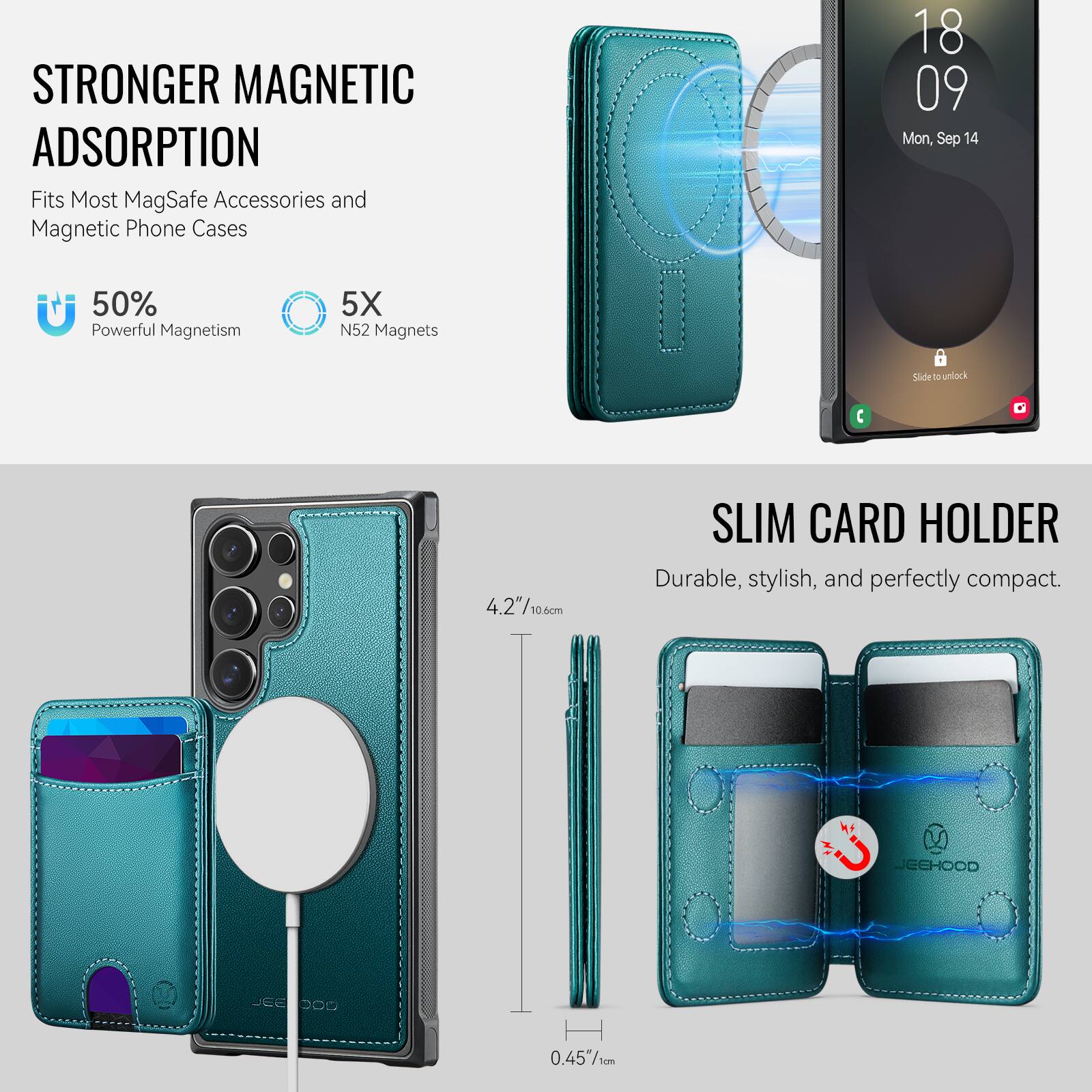 STRONGER MAGNETIC ADSORPTION  
Fits Most MagSafe Accessories and Magnetic Phone Cases  

50% Powerful Magnetism  
5X N52 Magnets  

SLIM CARD HOLDER  
Durable, stylish, and perfectly compact.  

18 09  
Mon, Sep 14  

4.2"/10.6cm  
0.45"/1cm  

JEEHOOD JEE 009