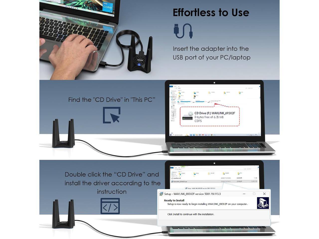 intel CORE

Effortless to Use

Insert the adapter into the USB port of your PC/laptop

Find the "CD Drive" in "This PC"

CD Drive (F:) WAVLINK_693 693X2F 0 bytes free of 6.35 MB

Double click the "CD Drive" and install the driver according to the instruction 5001.19.113.3 Setup WAVLINK_693X2F version

Ready to Install Setup is now ready to begin installing WAVLINK_693X2F on your computer. Click Install to continue with the installation.