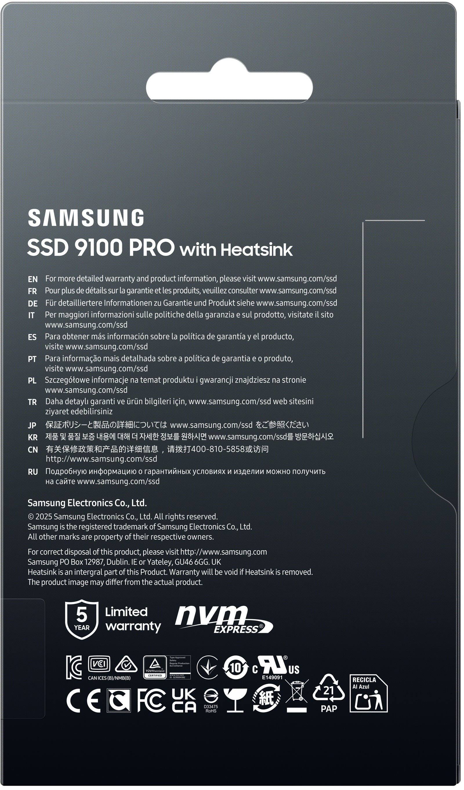 EN For more detailed warranty and product information, please visit www.samsung.com/ssd
FR Pour plus de détails sur la garantie et les produits, veuillez consulter www.samsung.com/ssd
DE Für detailliertere Informationen zu Garantie und Produkt, siehe www.samsung.com/ssd
IT Per maggiori informazioni sulle politiche della garanzia e o prodotto, visitate il sito www.samsung.com/ssd
ES Para obtener más información sobre la política de garantía del producto, visite www.samsung.com/ssd
PT Para informação mais detalhada sobre política de garantia do produto, visite www.samsung.com/ssd
PL Szczegótowe informacje na temat produktu i gwarancji znajdziesz stronie www.samsung.com/ssd
TR Daha detaylı garanti ve ürün bilgileri için, www.samsung.com/ssd web sitesini ziyaret edebilirsiniz
JP www.samsung.com/ssd
KR www.samsung.com/ssd
CN 400-810-5858 http://www.samsung.com/ssd
RU www.samsung.com/ssd
Samsung Electronics Co., Ltd. 2025 Samsung Electronics Co., Ltd.