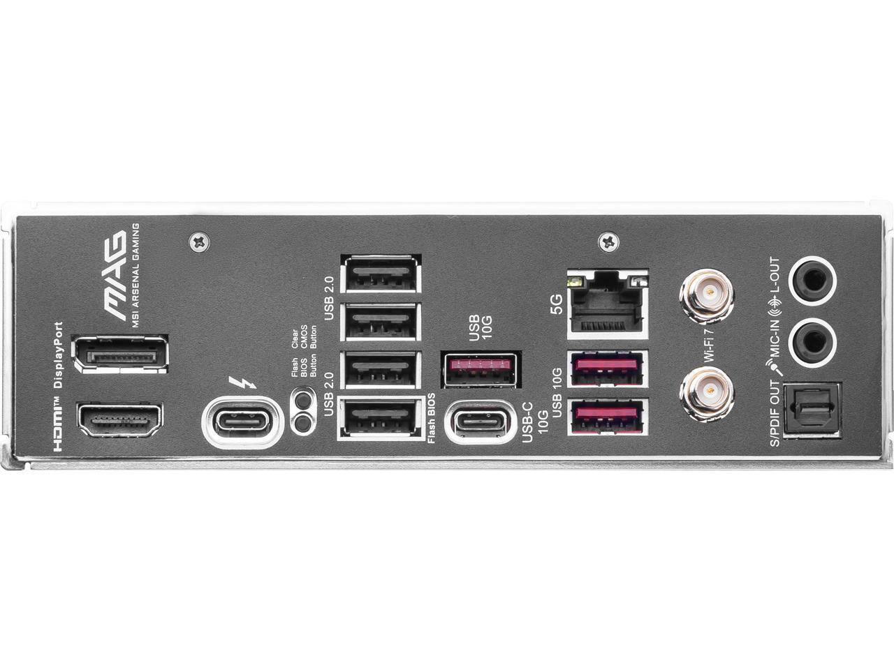 DisplayPort  
MSI ARENA GAMING  
Clear CMOS Button  
Flash BIOS Button  
USB 2.0  
USB 2.0  
USB 2.0  
USB-C 10G  
10G  
5G  
10G  
Wi-Fi 7  
L-OUT  
MIC-IN  
S/PDIF OUT