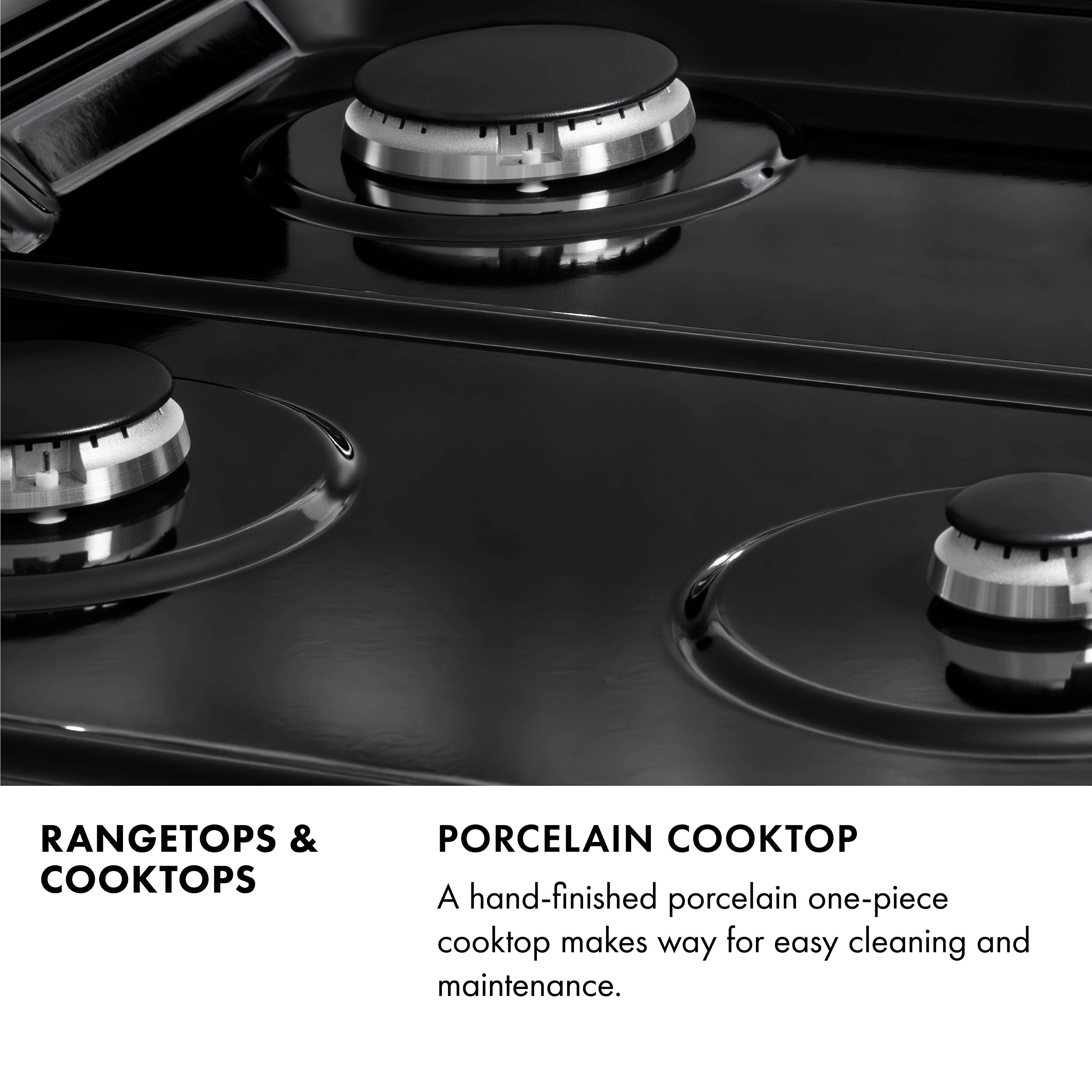 RANGETOPS & COOKTOPS

PORCELAIN COOKTOP

A hand-finished porcelain one-piece cooktop makes way for easy cleaning and maintenance.