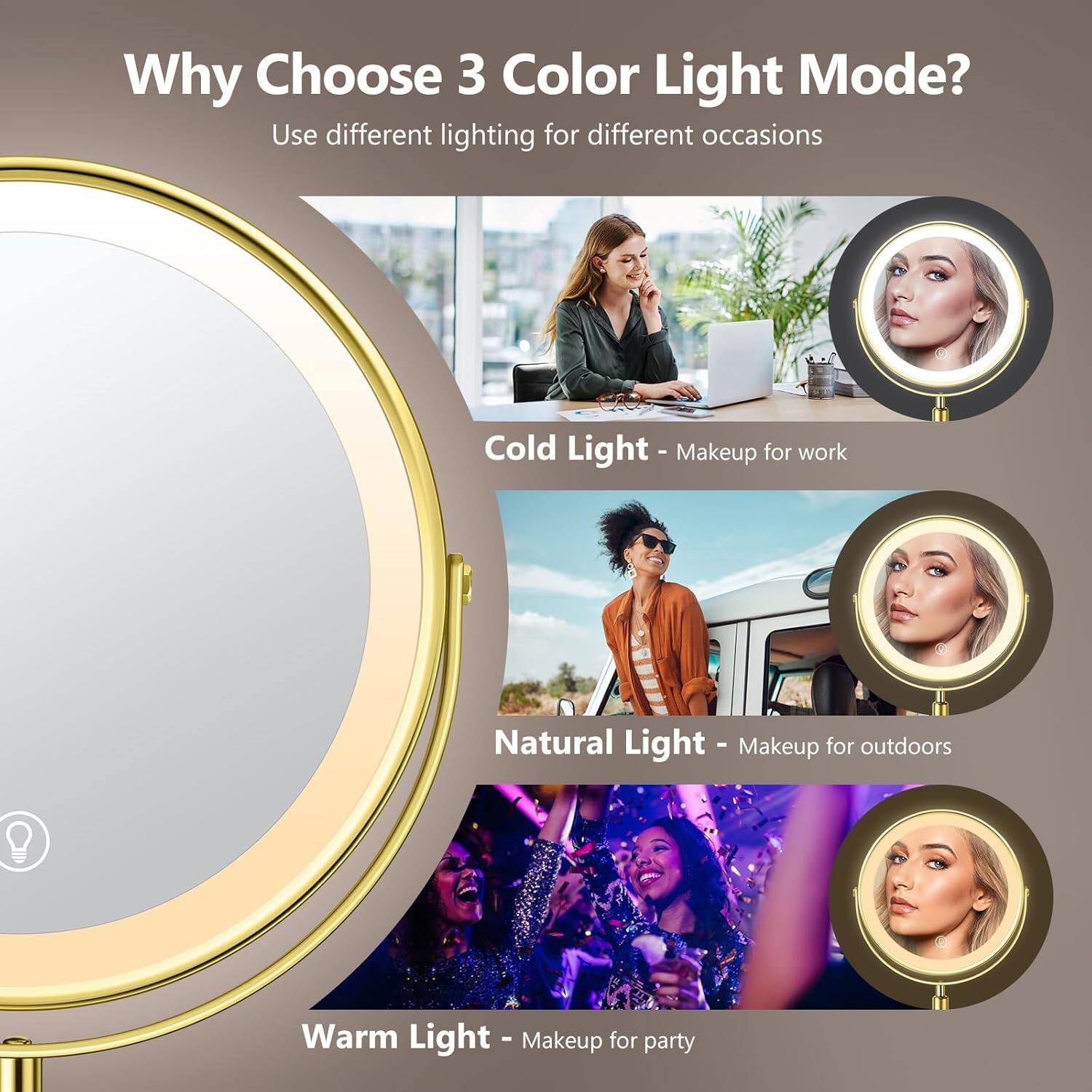 Why Choose 3 Color Light Mode?  
Use different lighting for different occasions  

Cold Light - Makeup for work  
Natural Light - Makeup for outdoors  
Warm Light - Makeup for party