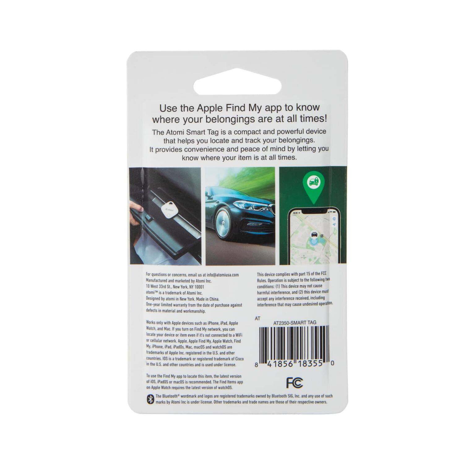 Use the Apple Find My app to know where your belongings are at all times!

The Atomi Smart Tag is a compact and powerful device that helps you locate and track your belongings. It provides convenience and peace of mind by letting you know where your item is at all times.

For questions or concerns, email info@atomiusa.com

Manufactured and marketed by Atomi Inc.
100 West 35th St., New York, NY 10001
Atomi™ is a trademark of Atomi Inc.
Designed in New York, Made in China

This device complies with part 15 of the FCC Rules. Operation is subject to the following two conditions: (1) This device may not cause harmful interference, and (2) this device must accept any interference received, including interference that may cause undesired operation.

AT2350 - SMART TAG

8 41856 18355 0

FC

This device works only with Apple devices such as iPhone, iPad, Mac, and Apple Watch. If you turn on Find My network, you can locate your device or item even if it is not connected to Wi-Fi or cellular. To use the Find My app to locate this item