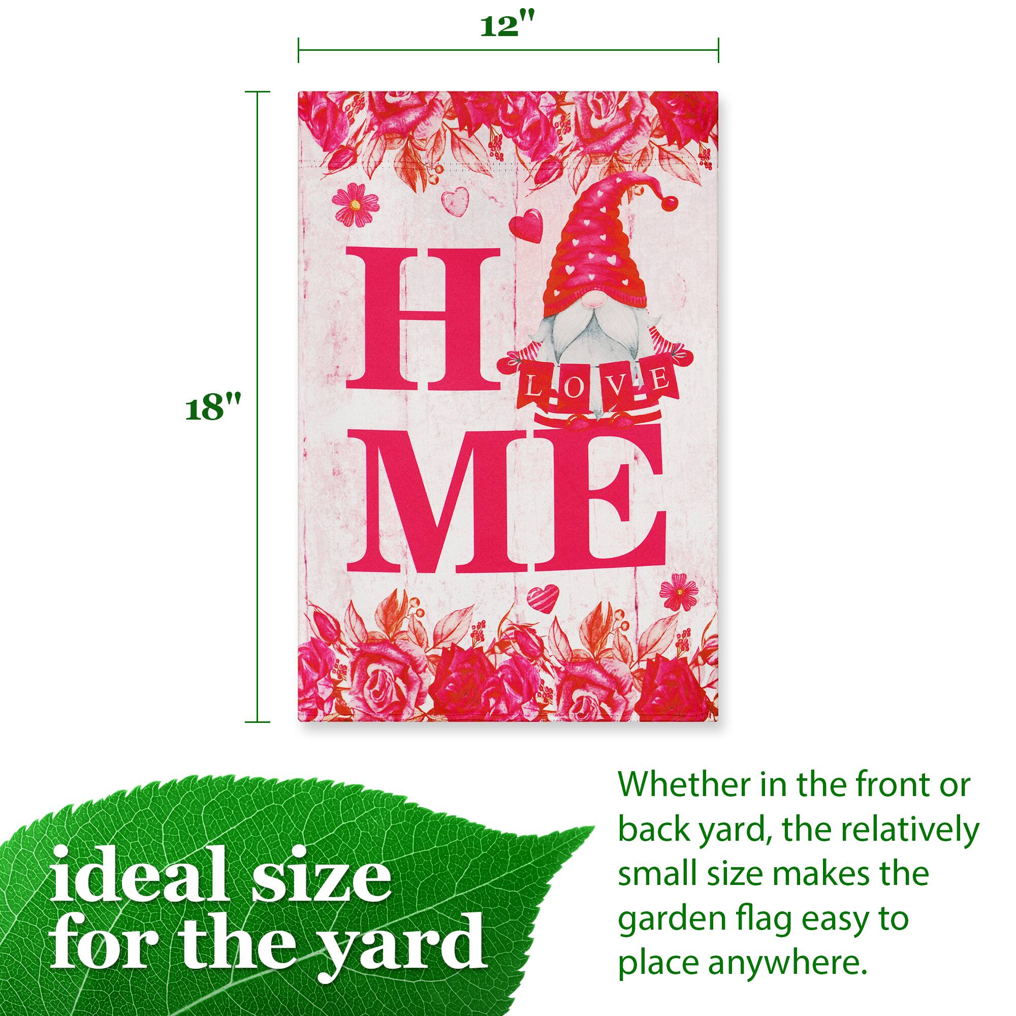 12" H x 18" W

LOVE ME

ideal size for the yard

Whether in the front or back yard, the relatively small size makes the garden flag easy to place anywhere.