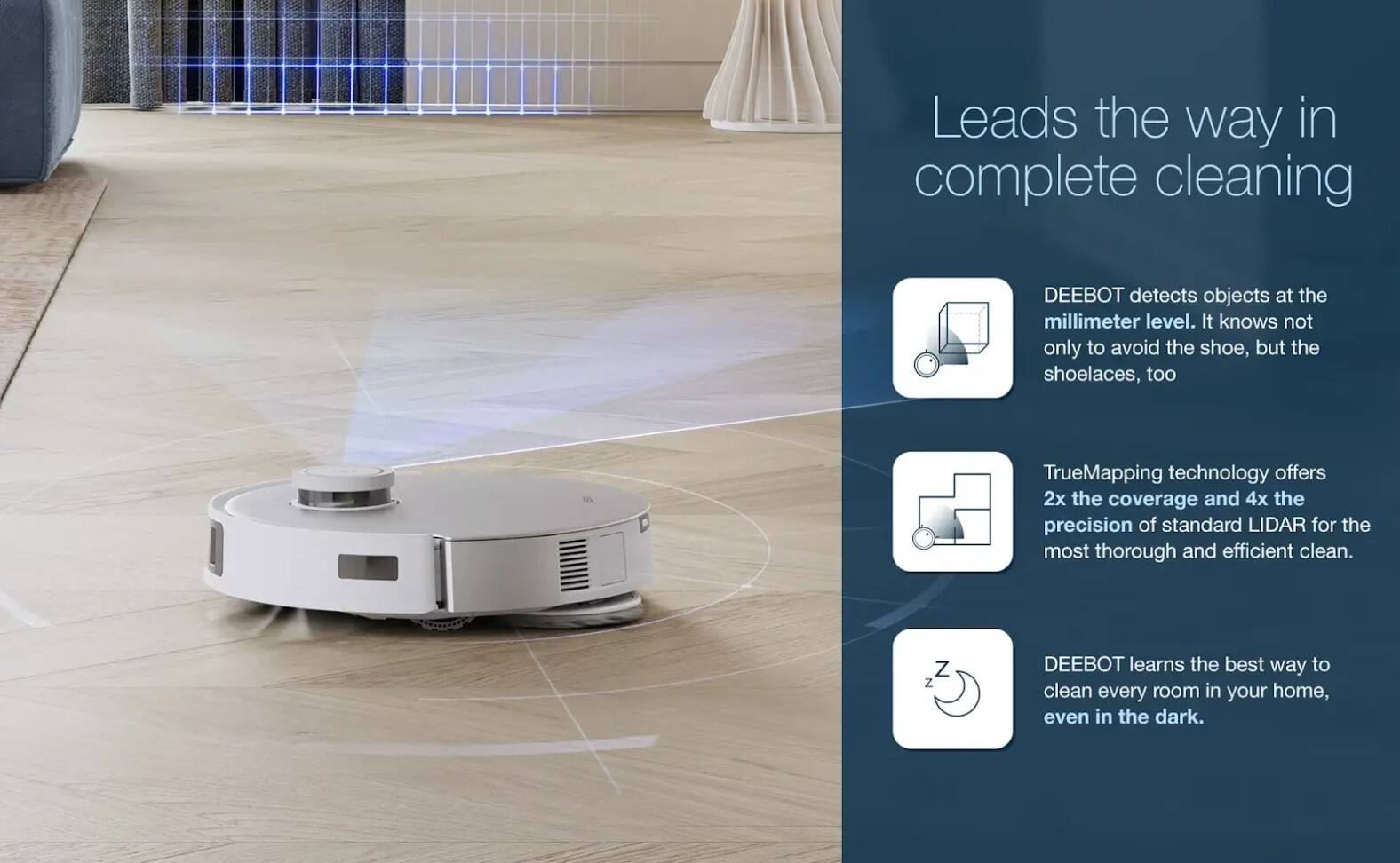 Leads the way in complete cleaning

DEEBOT detects objects at the millimeter level. It knows not only to avoid the shoe, but the shoelaces, too.

TrueMapping technology offers 2x the coverage and 4x the precision of standard LIDAR for the most thorough and efficient clean.

DEEBOT learns the best way to clean every room in your home, even in the dark.