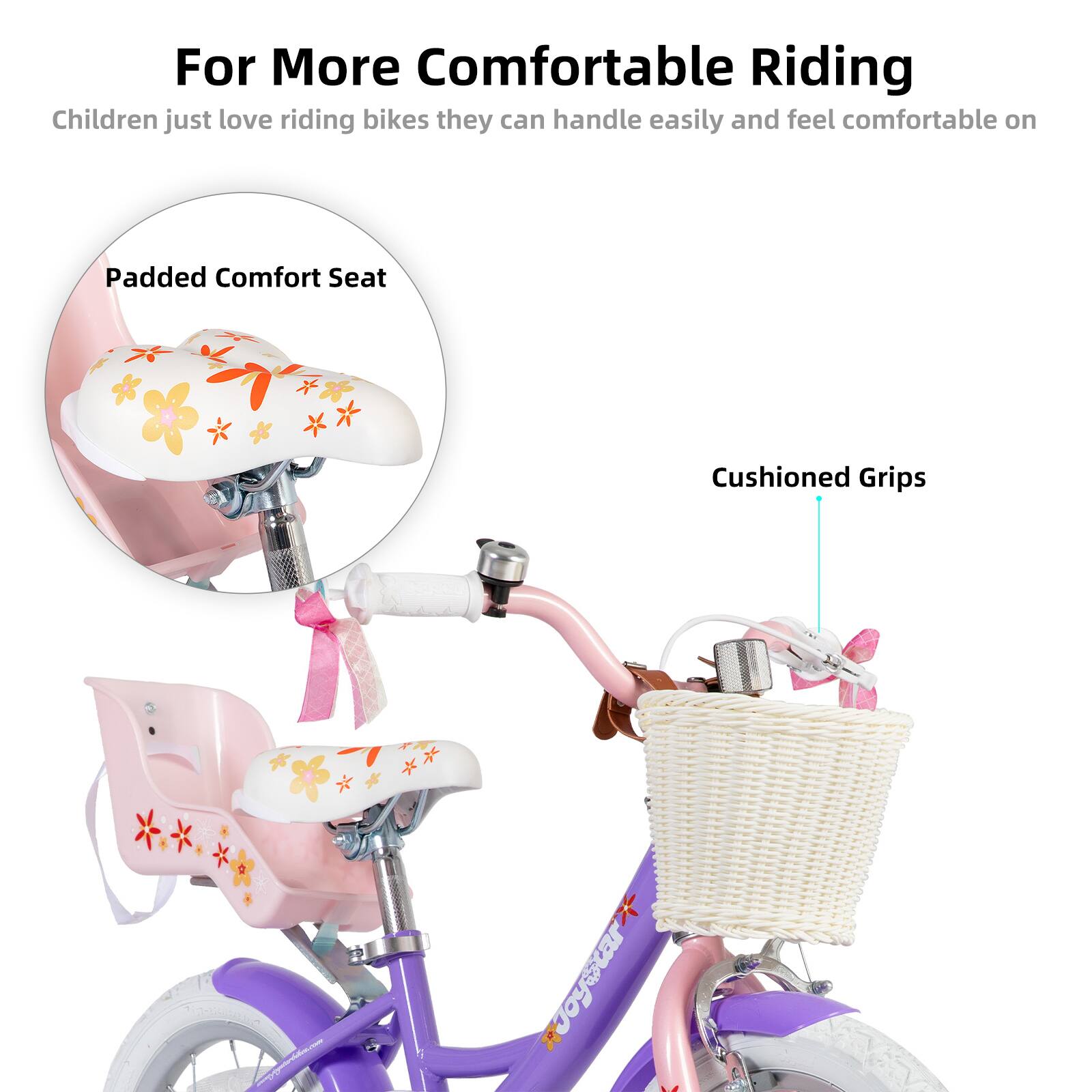 For More Comfortable Riding

Children just love riding bikes they can handle easily and feel comfortable on

Padded Comfort Seat

Cushioned Grips
