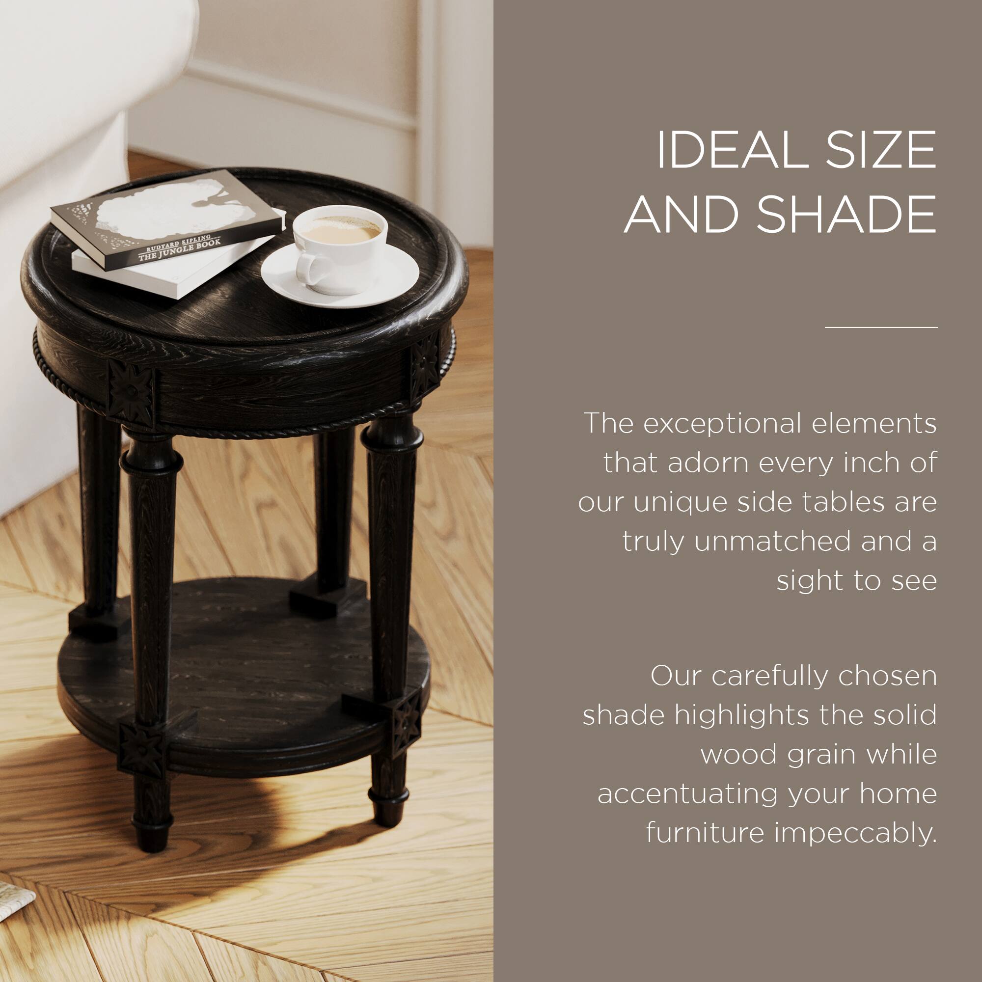 IDEAL SIZE AND SHADE

The exceptional elements that adorn every inch of our unique side tables are truly unmatched and a sight to see.

Our carefully chosen shade highlights the solid wood grain while accentuating your home furniture impeccably.