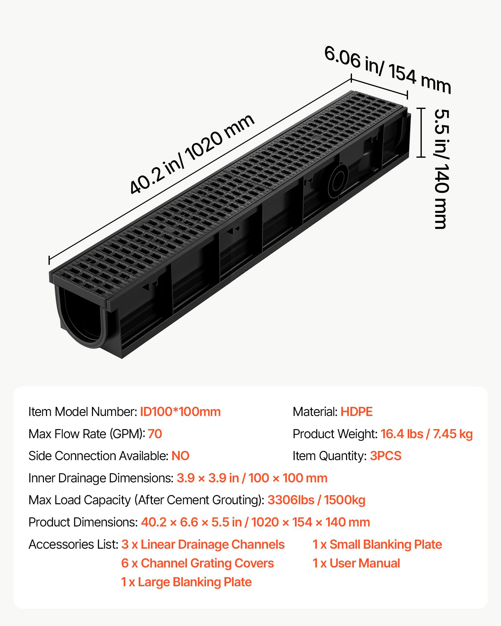 mm 1020 in/ 40.2 6.06 in/ 154 mm I 5.5 in/ 140 mm

Item Model Number: ID100*100mm  
Material: HDPE  
Max Flow Rate (GPM): 70  
Product Weight: 16.4 lbs / 7.45 kg  
Side Connection Available: NO  
Item Quantity: 3PCS  
Inner Drainage Dimensions: 3.9 x 3.9 in / 100 x 100 mm  
Max Load Capacity (After Cement Grouting): 3306lbs / 1500kg  
Product Dimensions: 40.2 x 6.6 x 5.5 in / 1020 x 154 x 140 mm  

Accessories List:  
3 x Linear Drainage Channels  
1 x Small Blanking Plate  
6 x Channel Grating Covers  
1 x User Manual  
1 x Large Blanking Plate