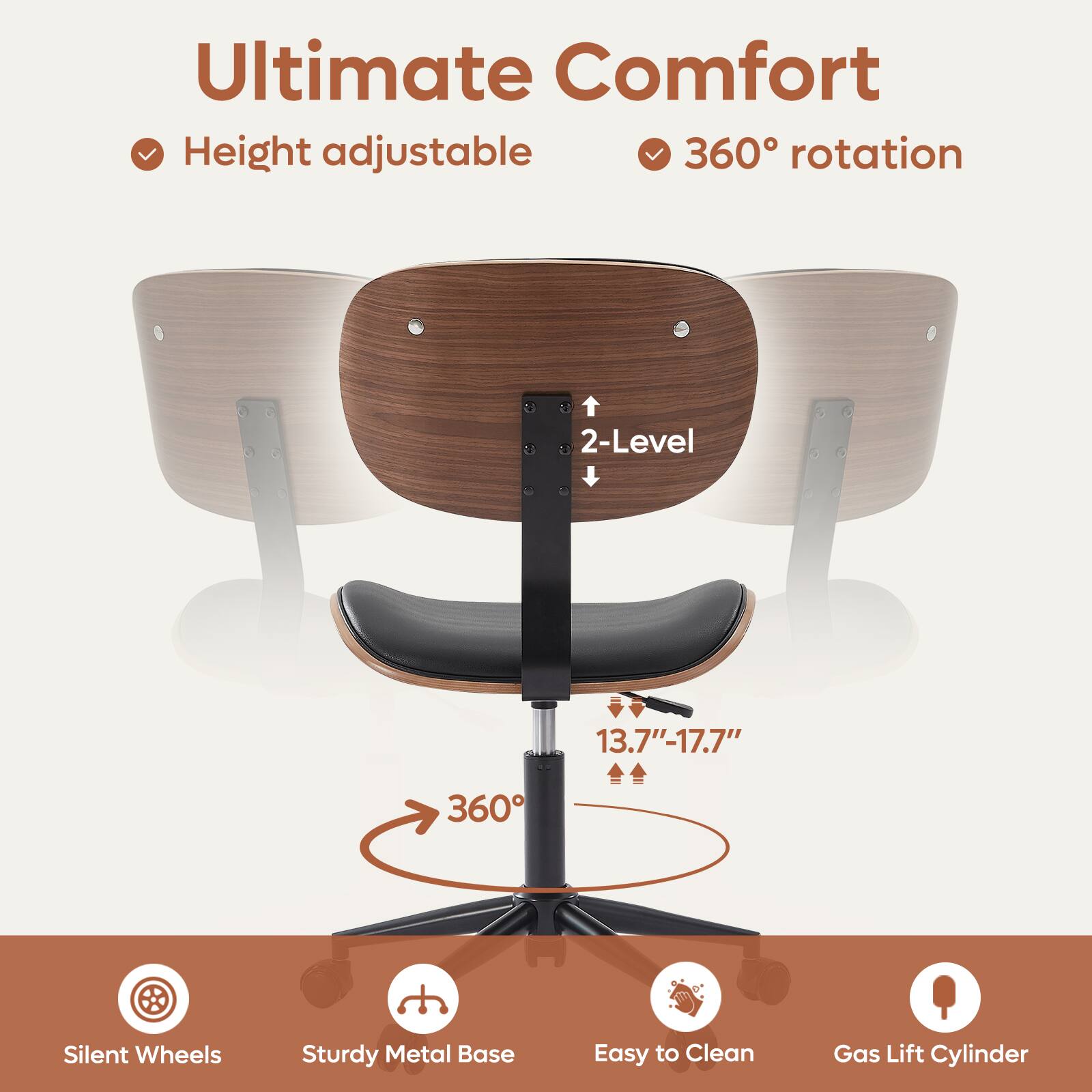 Ultimate Comfort

- Height adjustable
- 360° rotation

2-Level

13.7" - 17.7"

360°

- Silent Wheels
- Sturdy Metal Base
- Easy to Clean
- Gas Lift Cylinder