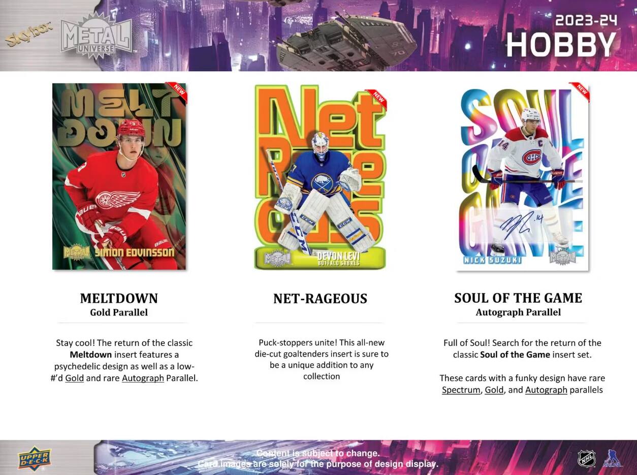 skybox METAL UNIVERSE NEW NEW MSLT GG Net R tauer  
2023-24 HOBBY NEW  
BAUE METAL SIMON EDVINSSON  
METAL  
DEVON LEVI BUFFALO SABRES  
NICK SUZUKI  
METAL  
MELTDOWN Gold Parallel  
NET-RAGEOUS  
SOUL OF THE GAME Autograph Parallel  
Stay cool! The return of the classic Meltdown insert features a psychedelic design as well as a low- #'d Gold and rare Autograph Parallel  
Puck-stoppers unite! This all-new die-cut goaltenders insert is sure to be a unique addition to any collection  
Full of Soul! Search for the return of the classic Soul of the Game insert set. These cards with a funky design have rare Spectrum, Gold, and Autograph parallels  
UPPER D.E.C.K  
Content is subject to change. Card images are solely for the purpose of design display.