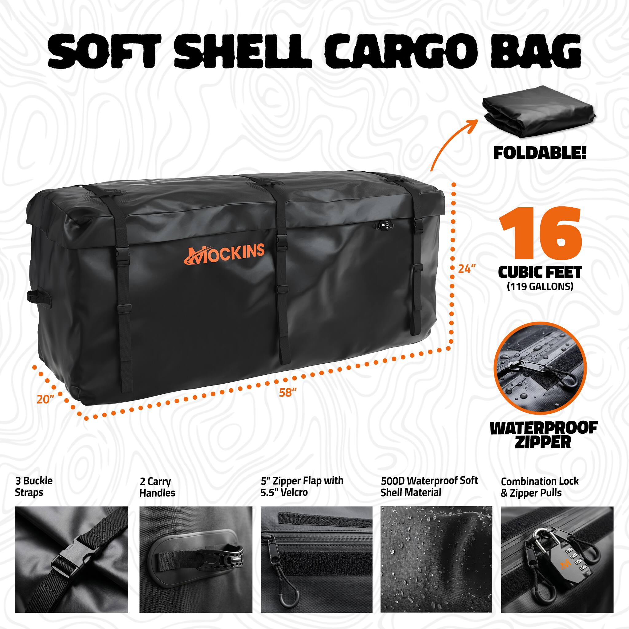 SOFT SHELL CARGO BAG  
FOLDABLE!  
MOCKINS  
16 CUBIC FEET (119 GALLONS)  
20" x 24" x 58"  
WATERPROOF ZIPPER  
3 Buckle Straps  
2 Carry Handles  
5" Zipper Flap with 5.5" Velcro  
500D Waterproof Soft Shell Material & Zipper Pulls  
Combination Lock