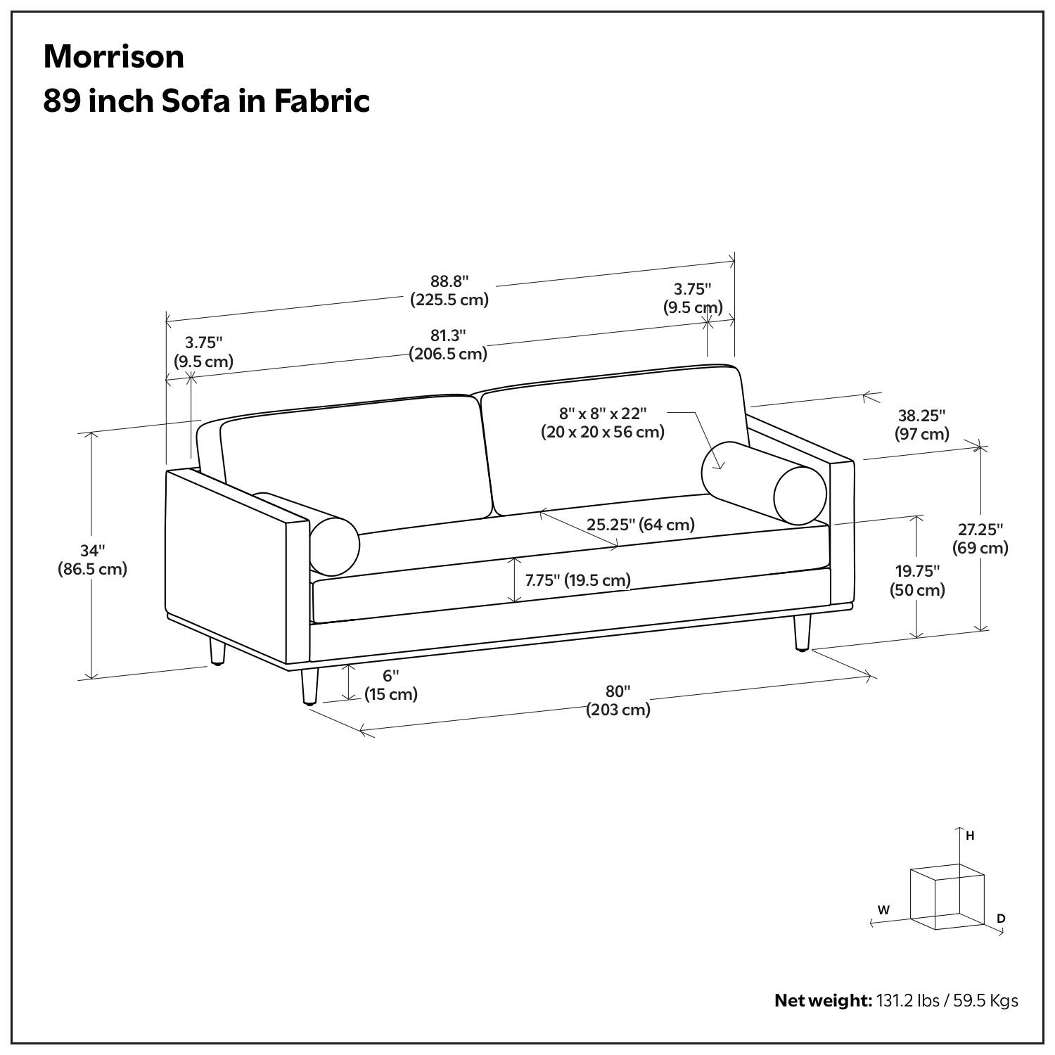 Morrison  
89 inch Sofa in Fabric  

- 88.8" (225.5 cm)  
- 81.3" (206.5 cm)  
- 3.75" (9.5 cm)  
- 8" x 8" x 22" (20 x 20 x 56 cm)  
- 38.25" (97 cm)  
- 34" (86.5 cm)  
- 25.25" (64 cm)  
- 7.75" (19.5 cm)  
- 27.25" (69 cm)  
- 19.75" (50 cm)  
- 6" (15 cm)  
- 80" (203 cm)  

Net weight: 131.2 lbs / 59.5 Kgs