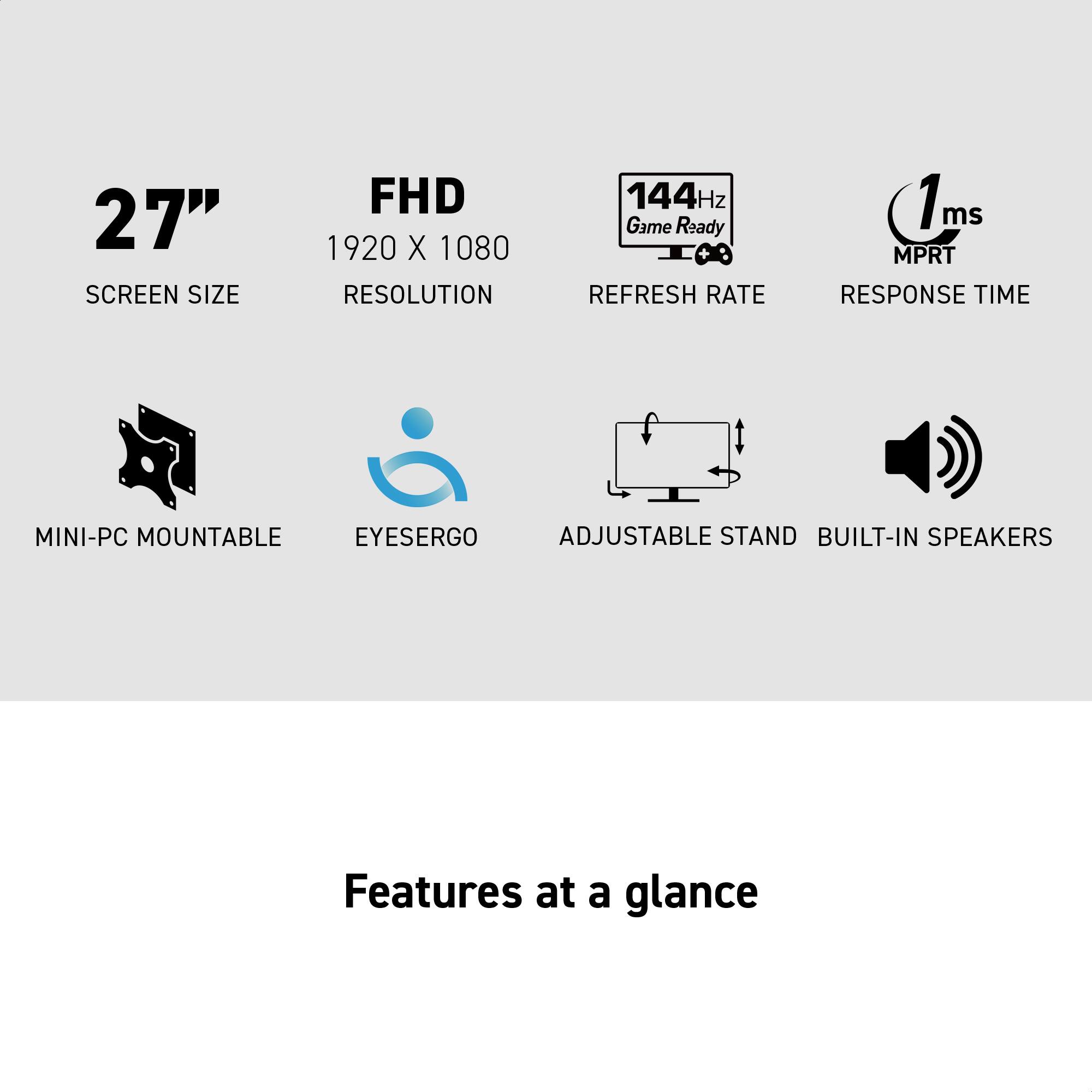 27" SCREEN SIZE  
FHD 1920 X 1080 RESOLUTION  
144Hz Game Ready REFRESH RATE  
1ms MPRT RESPONSE TIME  
MINI-PC MOUNTABLE EYESERGO ADJUSTABLE STAND BUILT-IN SPEAKERS  

Features at a glance