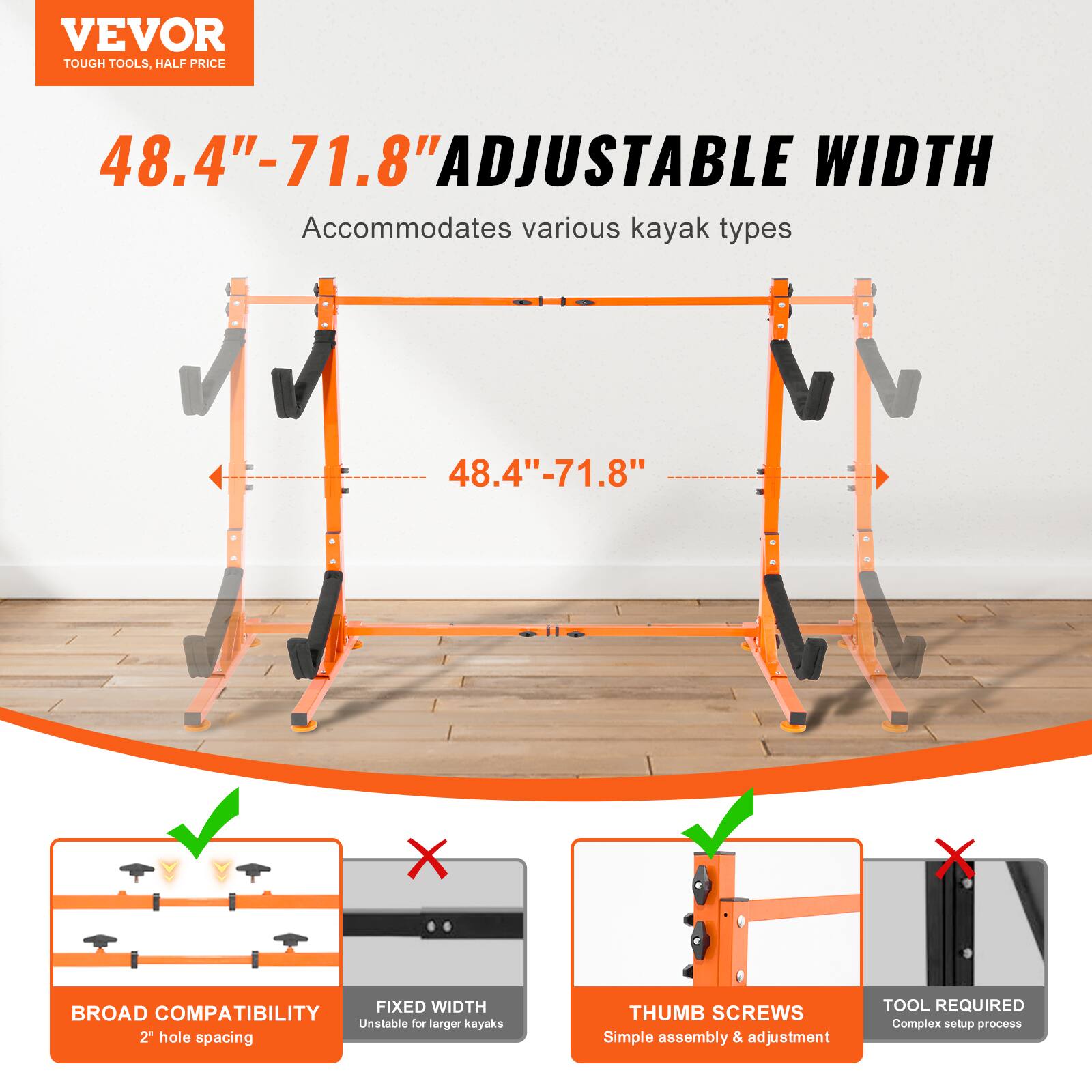 VEVOR TOUGH TOOLS. HALF PRICE

48.4"-71.8" ADJUSTABLE WIDTH
Accommodates various kayak types

- BROAD COMPATIBILITY
  2" hole spacing

- FIXED WIDTH
  Unstable for larger kayaks

- THUMB SCREWS
  Simple assembly & adjustment

- TOOL REQUIRED
  Complex setup process