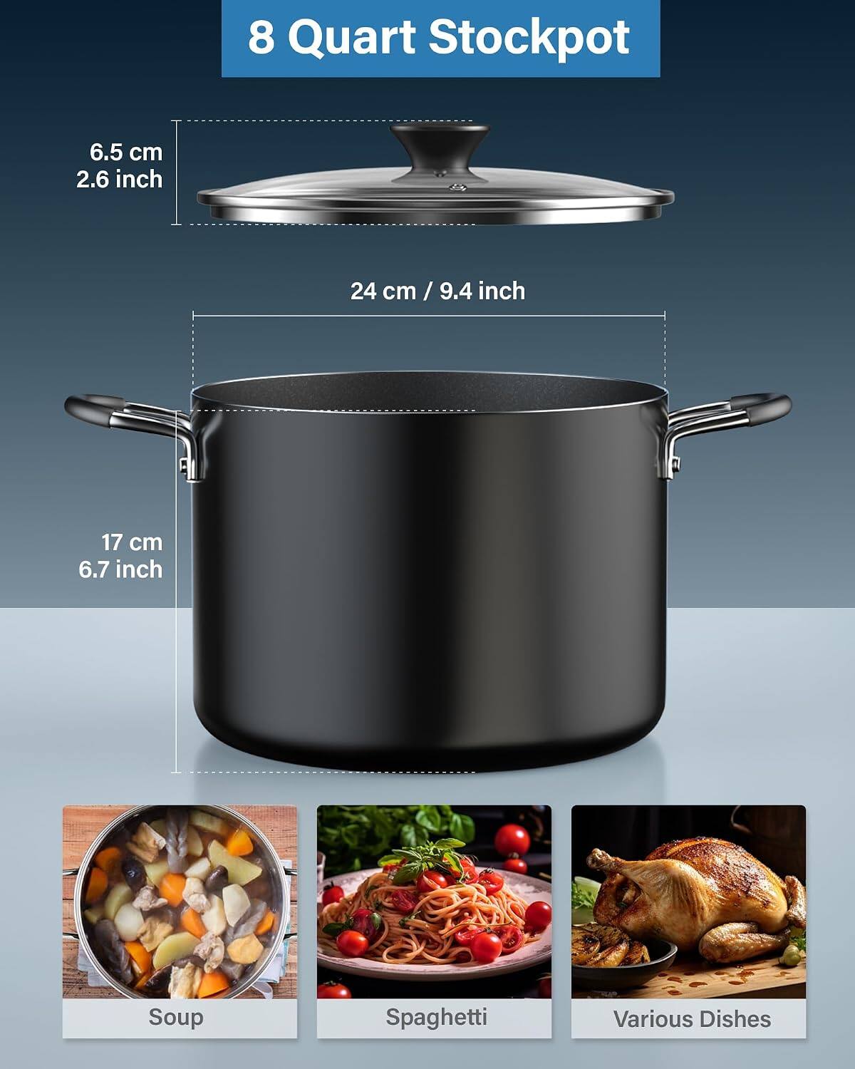 8 Quart Stockpot  
6.5 cm / 2.6 inch  
24 cm / 9.4 inch  
17 cm / 6.7 inch  
Soup  
Spaghetti  
Various Dishes