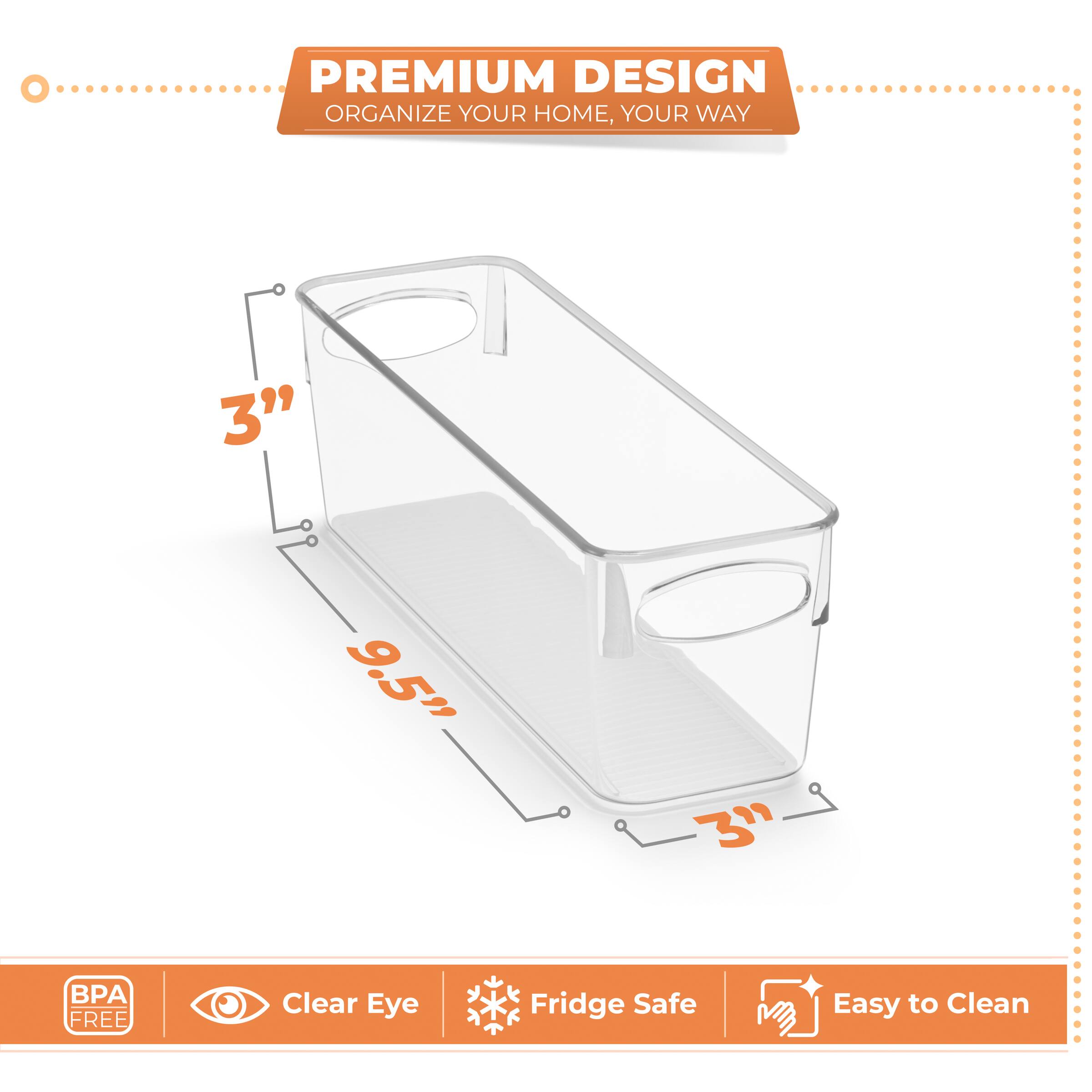 PREMIUM DESIGN  
ORGANIZE YOUR HOME, YOUR WAY  

3"  
9.5"  
3"  

BPA FREE  
Clear Eye  
Fridge Safe  
Easy to Clean
