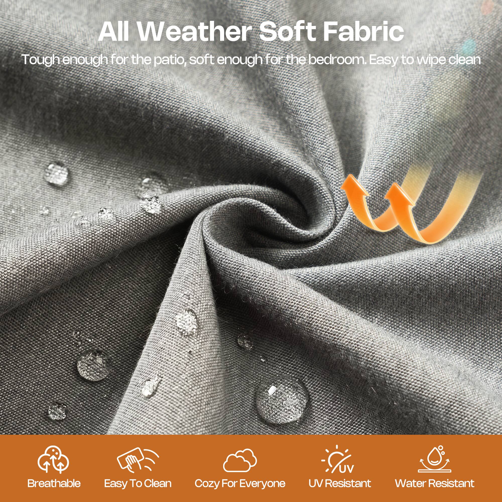 All Weather Soft Fabric  
Tough enough for the patio, soft enough for the bedroom. Easy to wipe clean  

Breathable  
Easy To Clean  
Cozy For Everyone  
UV Resistant  
Water Resistant
