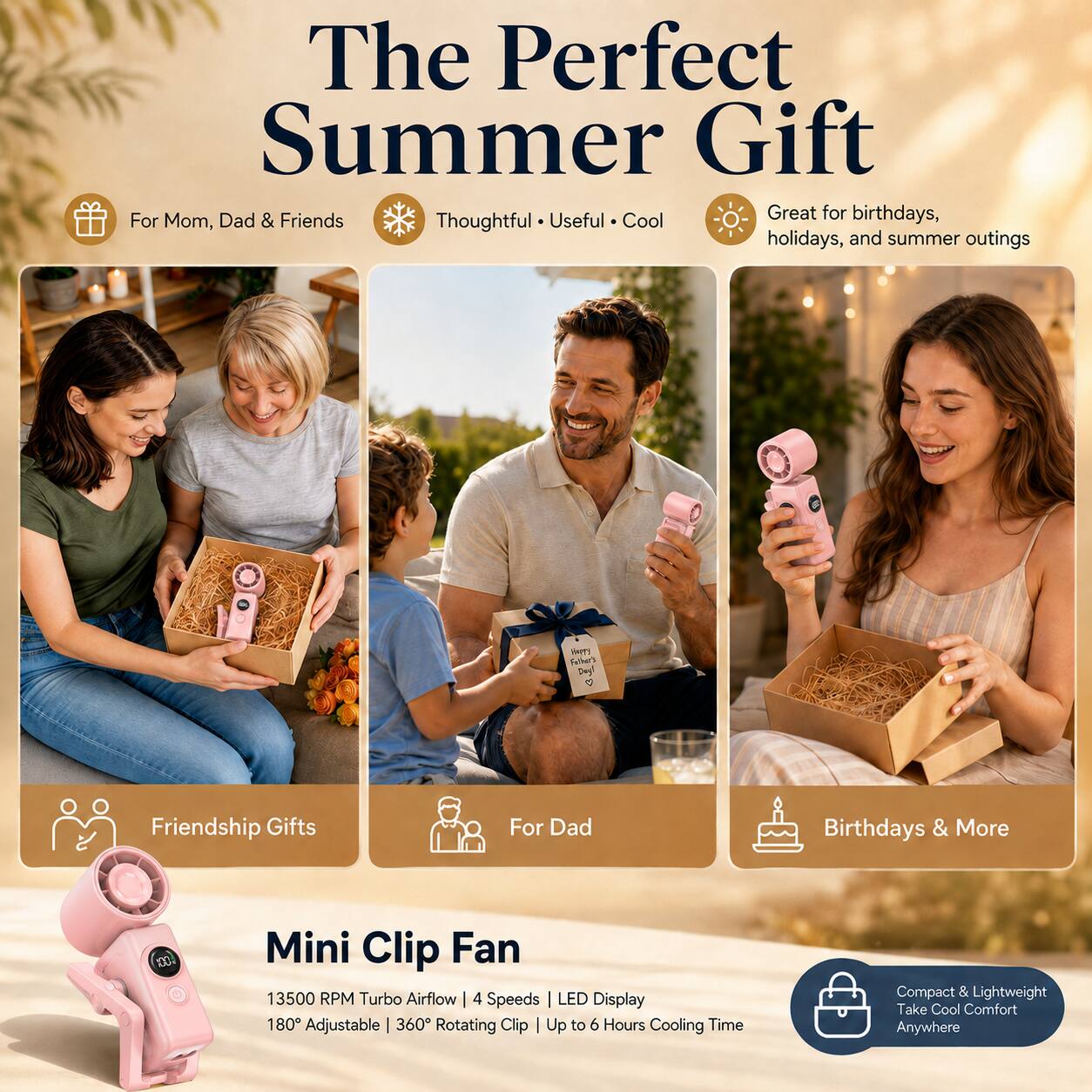 The Perfect Summer Gift  
Great for birthdays, holidays, and summer outings  
For Mom, Dad & Friends  
Thoughtful • Useful • Cool  

HAPPY Father's Day! <3  

Friendship Gifts  
For Dad  
Birthdays & More  

Mini Clip Fan  
13500 RPM Turbo Airflow | 4 Speeds  
LED Display | 180° Adjustable | 360° Rotating Clip | Up to 6 Hours Cooling Time  
Compact & Lightweight  
Take Cool Comfort Anywhere