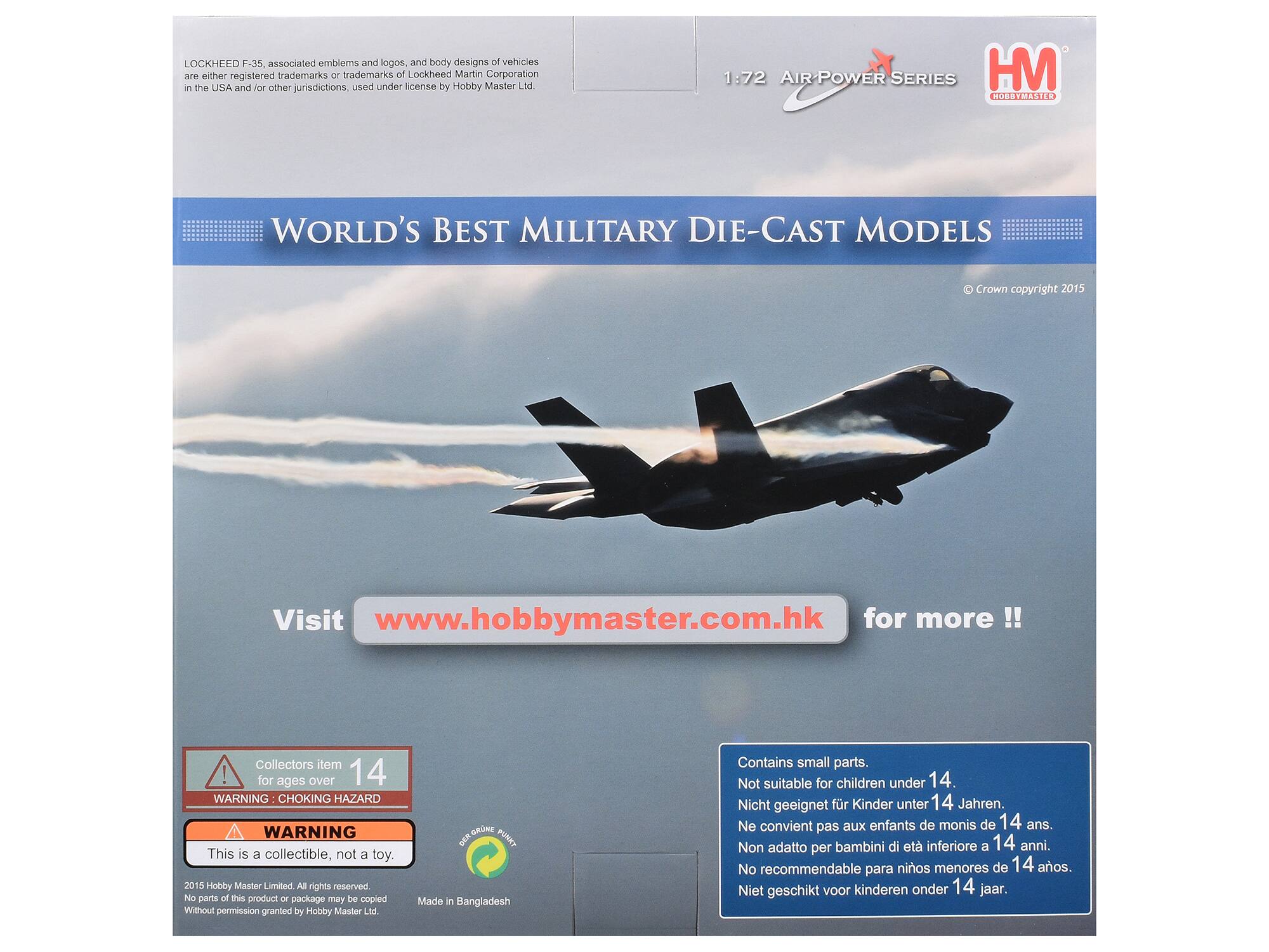 LOCKHEED F-35, associated emblems and logos, and body designs of vehicles are either registered trademarks or trademarks of Lockheed Martin Corporation in the USA and for other jurisdictions, used under license by Hobby Master Ltd.

1:72 AIR-POWER SERIES HM HOBBYMASTER
WORLD'S BEST MILITARY DIE-CAST MODELS
Crown copyright 2015
Visit www.hobbymaster.com.hk for more
Collectors item ! for ages over 14 WARNING CHOKING HAZARD WARNING This is a collectible, not a toy. 2015 Hobby Master Limited. All rights reserved. No parts of this product or package may be copied Without permission granted by Hobby Master Ltd.
GRNE  PUNKY Made in Bangladesh
Contains small parts. Not suitable for children under 14. Nicht geeignet für Kinder unter 14 Jahren. Ne convient pas aux enfants de moins de 14 ans. Non adatto per bambini di età inferiore a 14 anni. No recommendable para niños menores de 14 años. Niet geschikt voor kinderen onder 14 jaar.