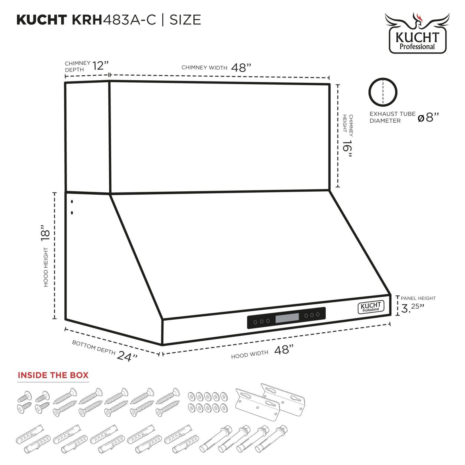 KUCHT KRH483A-C | SIZE

- CHIMNEY DEPTH: 12"
- CHIMNEY WIDTH: 48"
- HEIGHT: 16"
- EXHAUST TUBE DIAMETER: 8"
- HOOD HEIGHT: 18"
- HOOD WIDTH: 48"
- BOTTOM DEPTH: 24"
- PANEL HEIGHT: 3.25"

INSIDE THE BOX

- Screws and hardware for assembly.