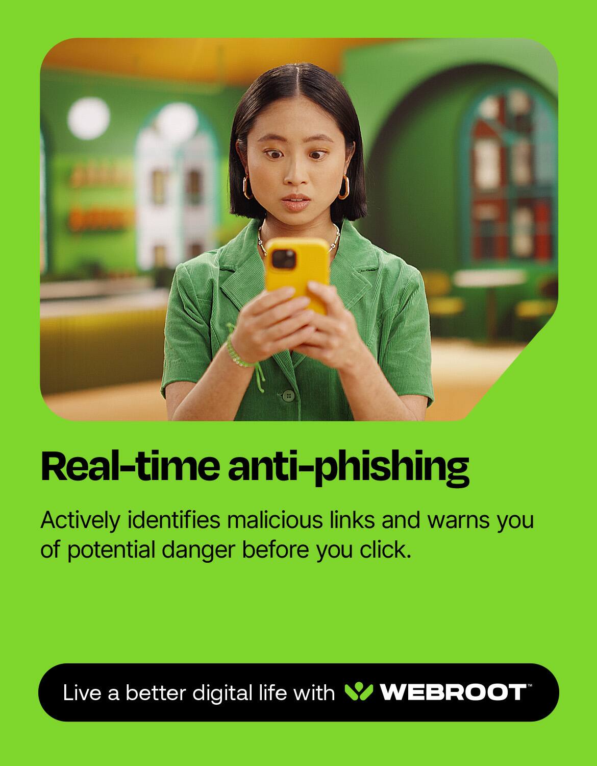 Real-time anti-phishing: Actively identifies malicious links and warns you of potential danger before you click. Live a better digital life with WEBROOT.