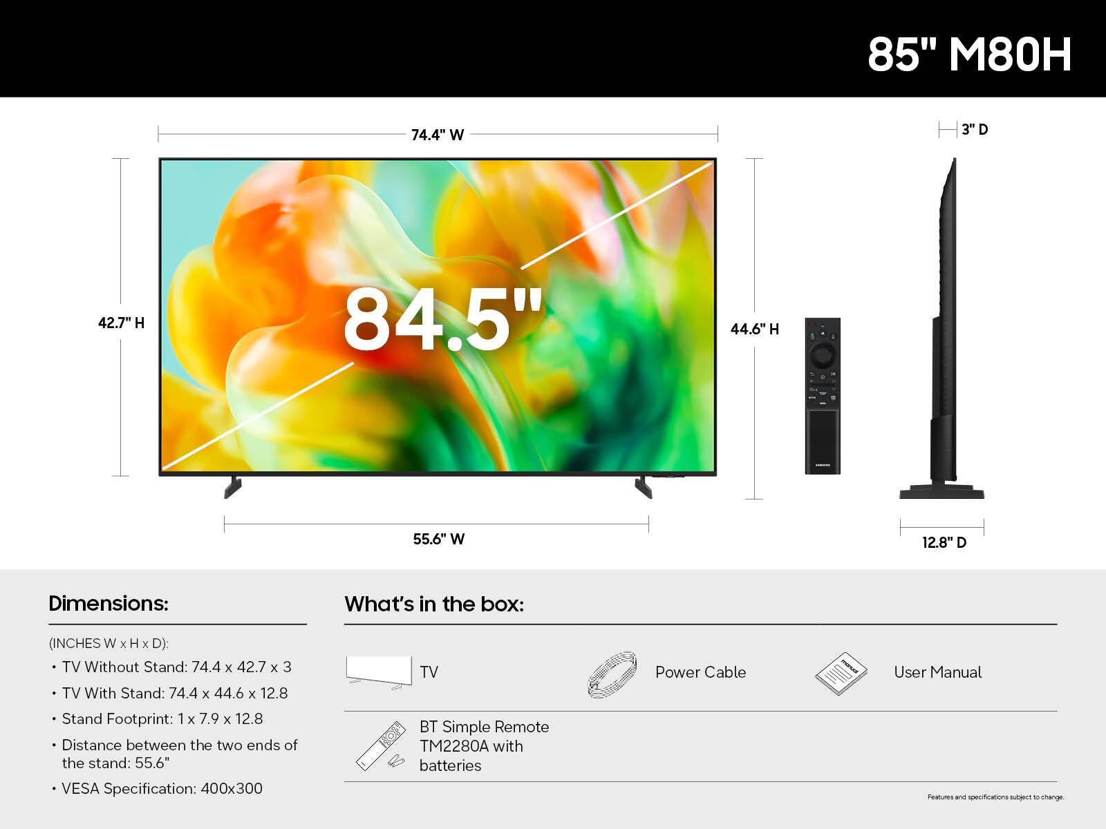 85" M80H

Dimensions:
(INCHES W x H x D):
- TV Without Stand: 74.4 x 42.7 x 3
- TV With Stand: 74.4 x 44.6 x 12.8
- Stand Footprint: 1 x 7.9 x 12.8
- Distance between the two ends of the stand: 55.6"
- VESA Specification: 400x300

What's in the box:
- TV
- BT Simple Remote TM2280A with batteries
- Power Cable
- User Manual

Features and specifications subject to change.