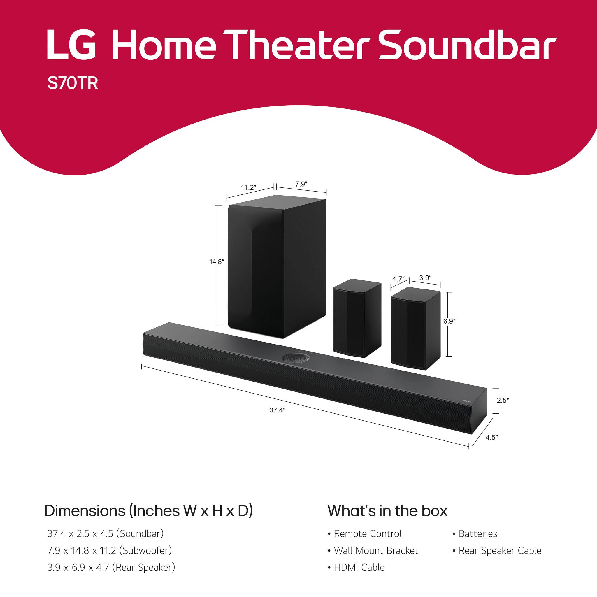 LG Home Theater Soundbar  
S70TR  

Dimensions (Inches W x H x D)  
37.4 x 2.5 x 4.5 (Soundbar)  
7.9 x 14.8 x 11.2 (Subwoofer)  
3.9 x 6.9 x 4.7 (Rear Speaker)  

What's in the box  
- Remote Control  
- Wall Mount Bracket  
- HDMI Cable  
- Batteries  
- Rear Speaker Cable