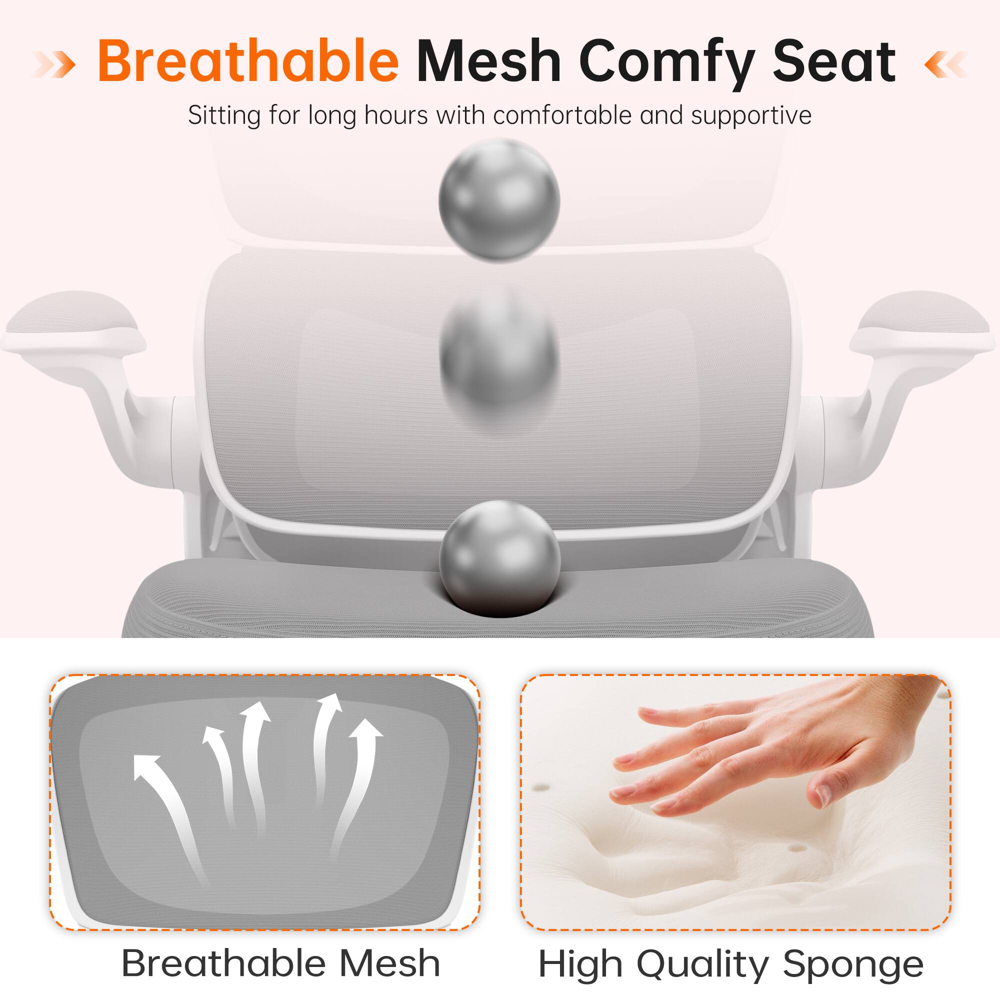 Breathable Mesh Comfy Seat  
Sitting for long hours with comfortable and supportive Breathable Mesh High Quality Sponge