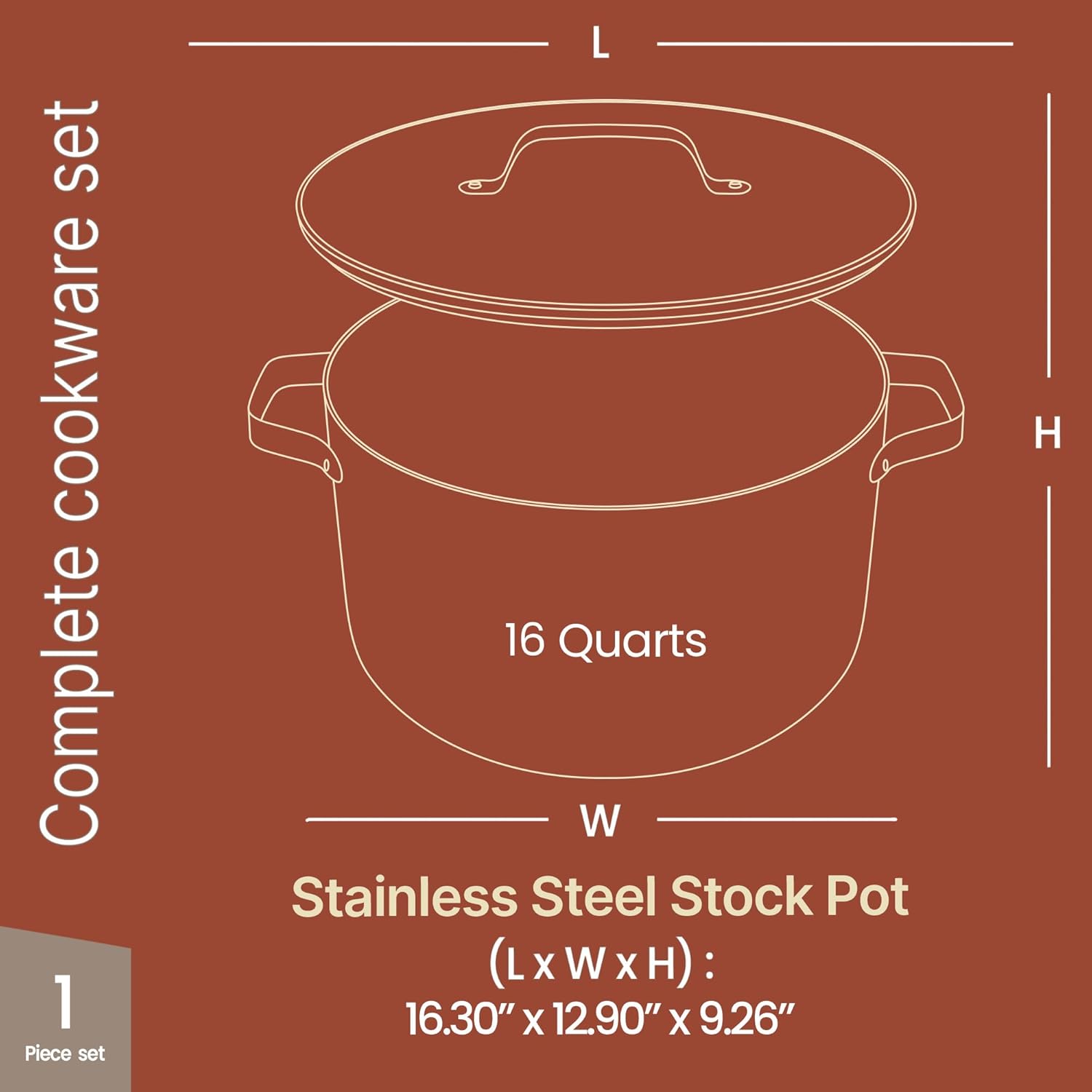 Complete cookware set

1 Piece set

16 Quarts

Stainless Steel Stock Pot

(L x W x H): 16.30" x 12.90" x 9.26"