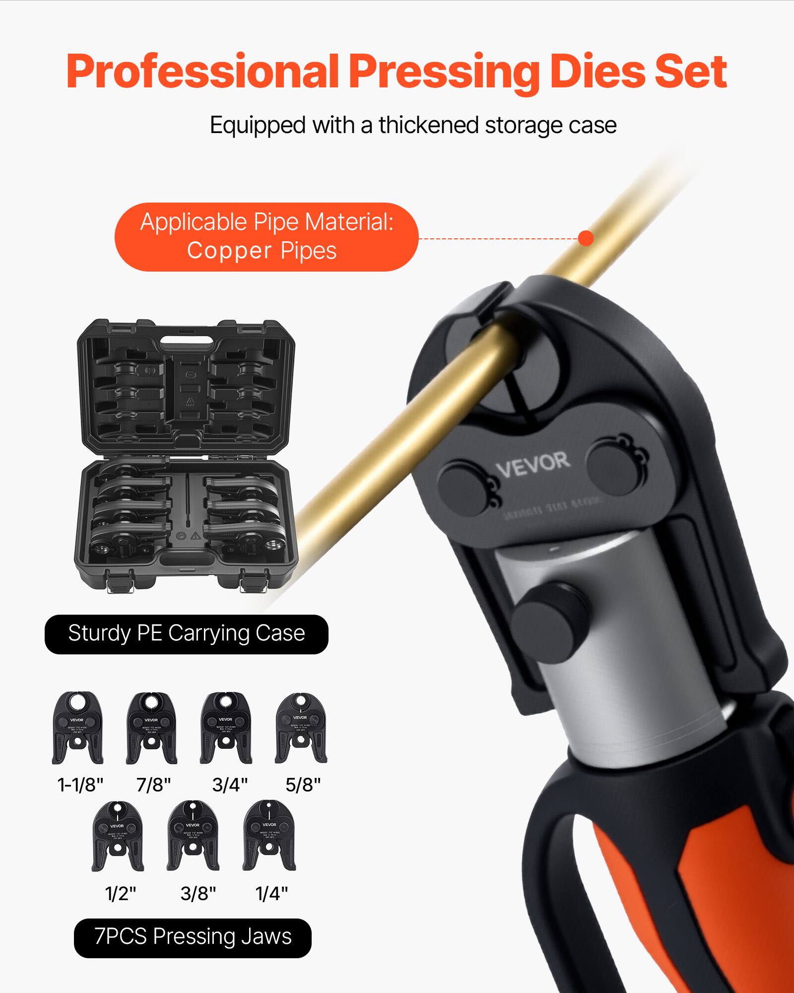 Professional Pressing Dies Set  
Equipped with a thickened storage case  

Applicable Pipe Material: Copper Pipes  

Sturdy PE Carrying Case  

1-1/8"  
7/8"  
3/4"  
5/8"  
1/2"  
3/8"  
1/4"  

7PCS Pressing Jaws