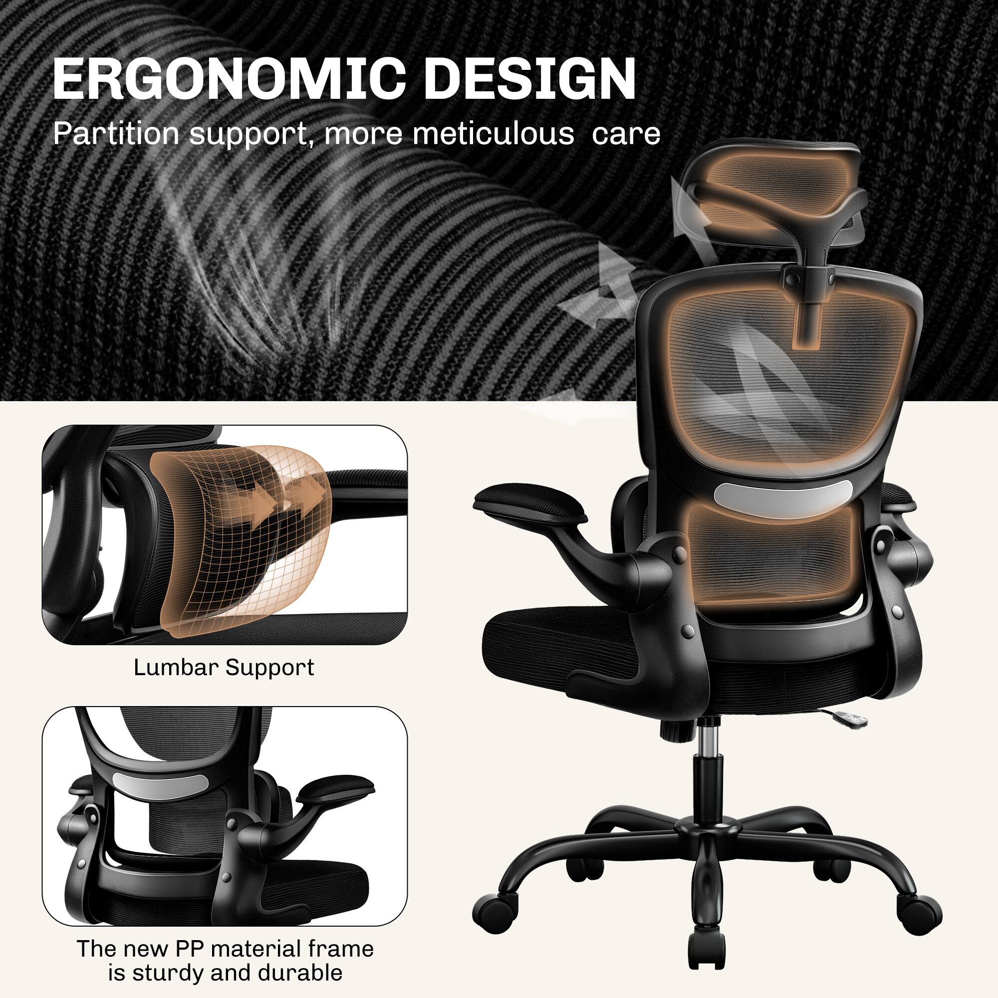 ERGONOMIC DESIGN  
Partition support, more meticulous care  

Lumbar Support  

The new PP material frame is sturdy and durable