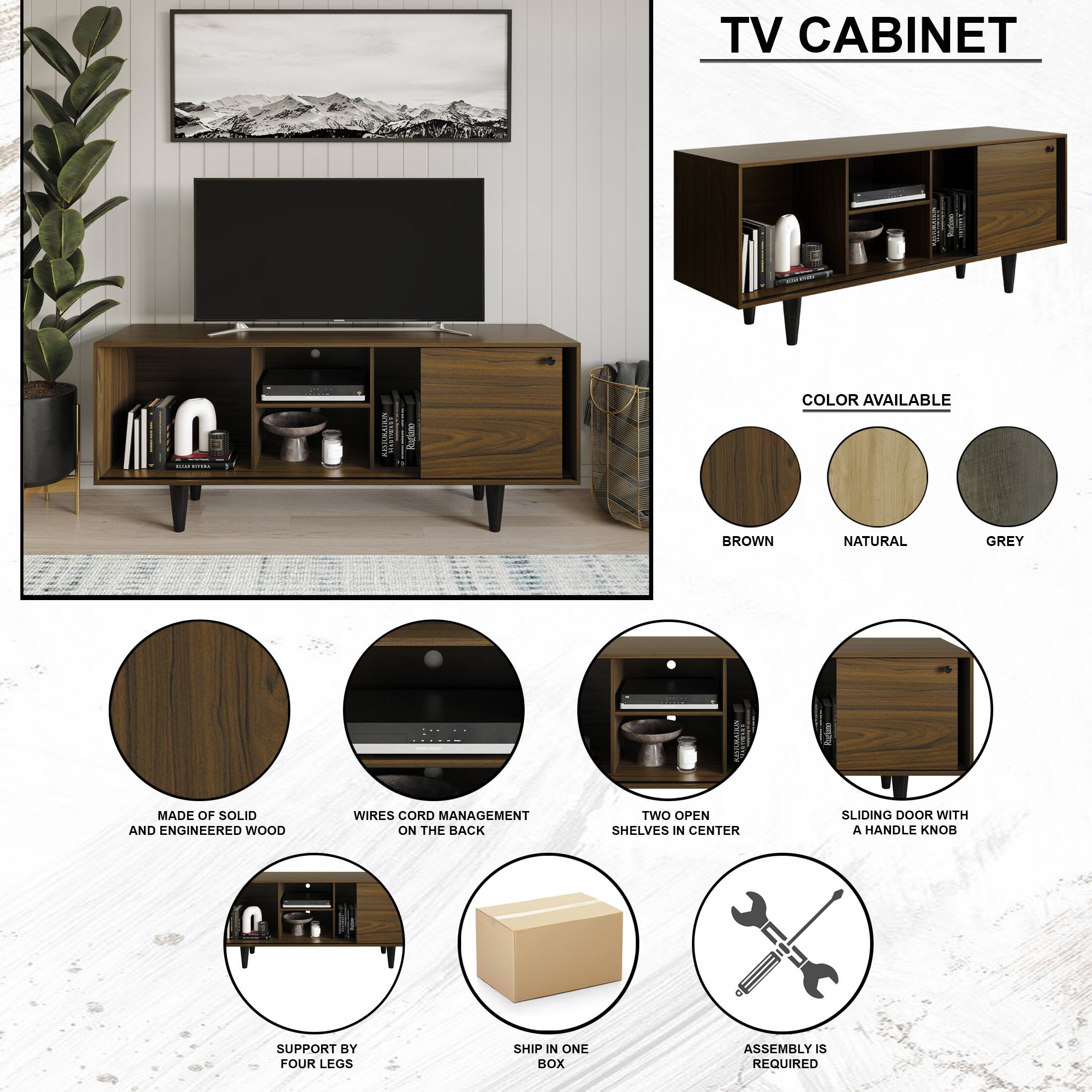 TV CABINET -o I | ASSARAIAN | - COLOR AVAILABLE BROWN NATURAL GREY MADE OF SOLID AND ENGINEERED WOOD WIRES CORD MANAGEMENT ON THE BACK TWO OPEN SHELVES IN CENTER SLIDING DOOR WITH A HANDLE KNOB SUPPORT BY FOUR LEGS SHIP IN ONE BOX ASSEMBLY IS REQUIRED