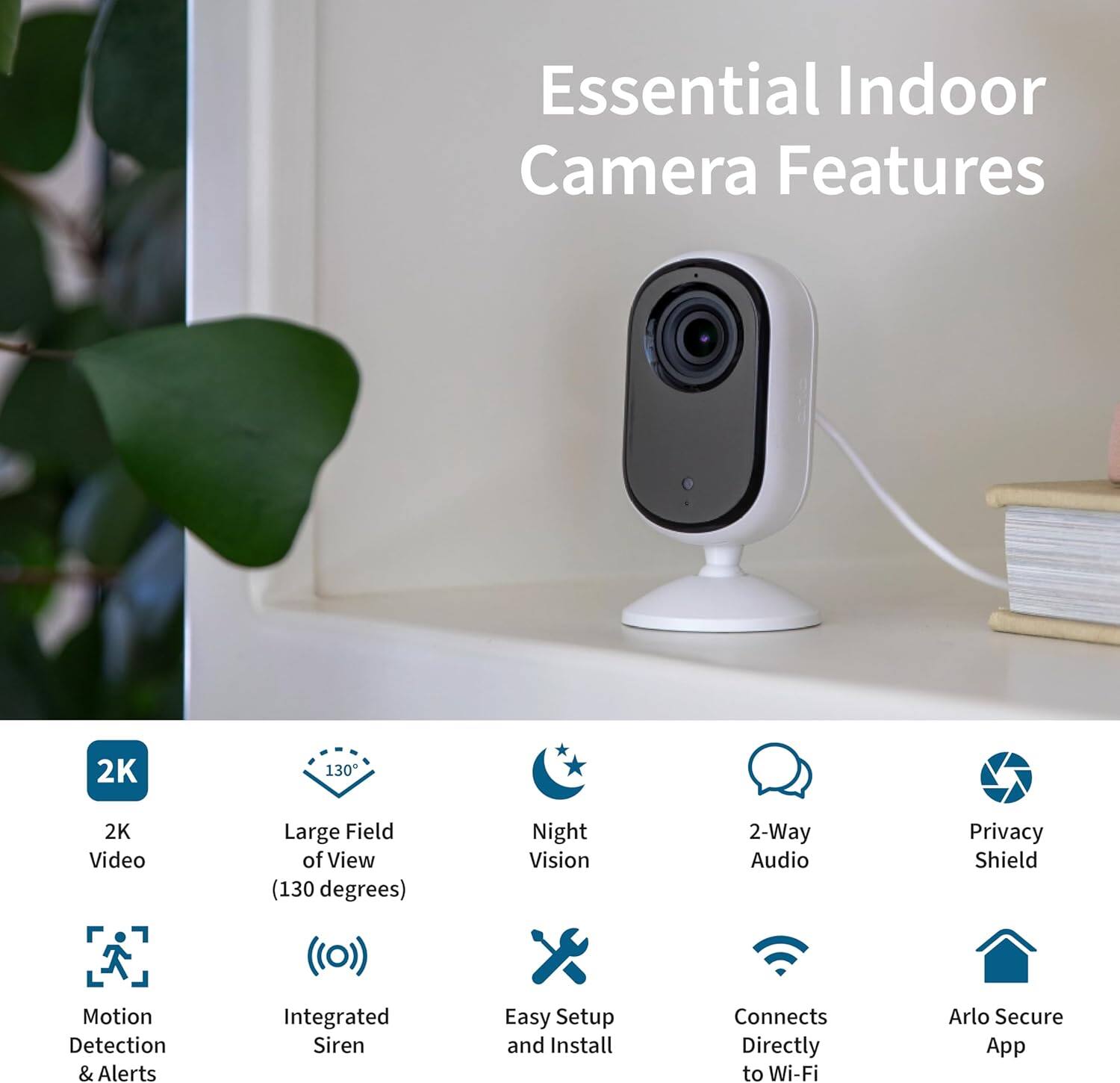Essential Indoor Camera Features

- 2K Video
- Large Field of View (130 degrees)
- Night Vision
- 2-Way Audio
- Privacy Shield
- Motion Detection & Alerts
- Integrated Siren
- Easy Setup and Install
- Connects Directly to Wi-Fi
- Arlo Secure App